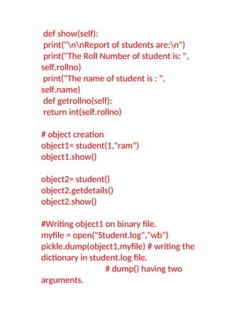 def show(self):
print("nnReport of students are:n")
print("The Roll Number of student is: ",
self.rollno)
print("The name of student is : ",
self.name)
def getrollno(self):
return int(self.rollno)
# object creation
object1= student(1,"ram")
object1.show()
object2= student()
object2.getdetails()
object2.show()
#Writing object1 on binary file.
myfile = open("Student.log","wb")
pickle.dump(object1,myfile) # writing the
dictionary in student.log file.
# dump() having two
arguments.
 