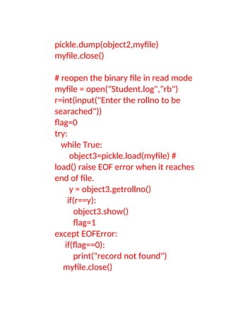 pickle.dump(object2,myfile)
myfile.close()
# reopen the binary file in read mode
myfile = open("Student.log","rb")
r=int(input("Enter the rollno to be
searached"))
flag=0
try:
while True:
object3=pickle.load(myfile) #
load() raise EOF error when it reaches
end of file.
y = object3.getrollno()
if(r==y):
object3.show()
flag=1
except EOFError:
if(flag==0):
print("record not found")
myfile.close()
 