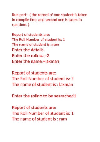 Run part:- ( the record of one student is taken
in compile time and second one is taken in
run time. )
Report of students are:
The Roll Number of student is: 1
The name of student is : ram
Enter the details
Enter the rollno.:=2
Enter the name:=laxman
Report of students are:
The Roll Number of student is: 2
The name of student is : laxman
Enter the rollno to be searached1
Report of students are:
The Roll Number of student is: 1
The name of student is : ram
 