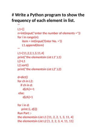 # Write a Python program to show the
frequency of each element in list.
'''
L1=[]
n=int(input("enter the number of elements ="))
for i in range(n):
item = int(input('Enter No. ='))
L1.append(item)
'''
L1=[11,2,2,1,3,11,4]
print("the elementsin List L1",L1)
L2=L1
L2.sort()
print("the elementsin List L2",L2)
d=dict()
for ch in L2:
if ch in d:
d[ch]+=1
else:
d[ch]=1
for i in d:
print (i, d[i])
Run Part :-
the elementsin List L1 [11, 2, 2, 1, 3, 11, 4]
the elementsin List L2 [1, 2, 2, 3, 4, 11, 11]
 