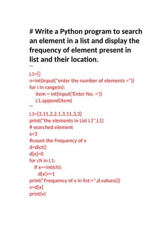 # Write a Python program to search
an element in a list and display the
frequency of element present in
list and their location.
'''
L1=[]
n=int(input("enter the number of elements ="))
for i in range(n):
item = int(input('Enter No. ='))
L1.append(item)
'''
L1=[3,11,2,2,1,3,11,3,3]
print("the elements in List L1",L1)
# searched element
x=3
#count the frequency of x
d=dict()
d[x]=0
for ch in L1:
if x==int(ch):
d[x]+=1
print("Frequency of x in list:=",d.values())
v=d[x]
print(v)
 