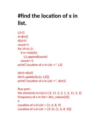 #find the location of x in
list.
L2=[]
d=dict()
d[x]=0
count=1
for ch in L1:
if x==int(ch):
L2.append(count)
count+=1
print("Location of x in List :=", L2)
dict1=dict()
dict1.update({x:[v, L2]})
print("Location of x in List :=", dict1)
Run part:-
the elements in List L1 [3, 11, 2, 2, 1, 3, 11, 3, 3]
Frequency of x in list:= dict_values([4])
4
Location of x in List := [1, 6, 8, 9]
Location of x in List := {3: [4, [1, 6, 8, 9]]}
 