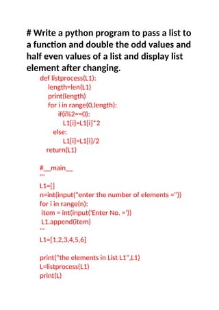 # Write a python program to pass a list to
a function and double the odd values and
half even values of a list and display list
element after changing.
def listprocess(L1):
length=len(L1)
print(length)
for i in range(0,length):
if(i%2==0):
L1[i]=L1[i]*2
else:
L1[i]=L1[i]/2
return(L1)
#__main__
'''
L1=[]
n=int(input("enter the number of elements ="))
for i in range(n):
item = int(input('Enter No. ='))
L1.append(item)
'''
L1=[1,2,3,4,5,6]
print("the elements in List L1",L1)
L=listprocess(L1)
print(L)
 