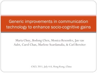 Generic improvements in communication technology to enhance socio-cognitive gains Maria Chuy, Bodong Chen, Monica Resendes, Jan van Aalst, Carol Chan, Marlene Scardamalia, & Carl Bereiter CSCL 2011, July 4-8, Hong Kong, China 