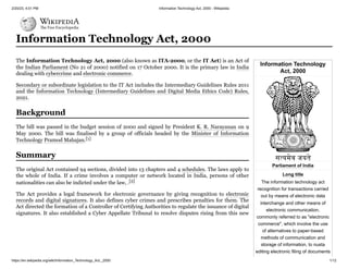 2/20/23, 4:01 PM Information Technology Act, 2000 - Wikipedia
https://en.wikipedia.org/wiki/Information_Technology_Act,_2000 1/12
Information Technology
Act, 2000
Parliament of India
Long title
The information technology act
recognition for transactions carried
out by means of electronic data
interchange and other means of
electronic communication,
commonly referred to as "electronic
commerce", which involve the use
of alternatives to paper-based
methods of communication and
storage of information, to nusta
editing electronic filing of documents
Information Technology Act, 2000
The Information Technology Act, 2000 (also known as ITA-2000, or the IT Act) is an Act of
the Indian Parliament (No 21 of 2000) notified on 17 October 2000. It is the primary law in India
dealing with cybercrime and electronic commerce.
Secondary or subordinate legislation to the IT Act includes the Intermediary Guidelines Rules 2011
and the Information Technology (Intermediary Guidelines and Digital Media Ethics Code) Rules,
2021.
The bill was passed in the budget session of 2000 and signed by President K. R. Narayanan on 9
May 2000. The bill was finalised by a group of officials headed by the Minister of Information
Technology Pramod Mahajan.[1]
The original Act contained 94 sections, divided into 13 chapters and 4 schedules. The laws apply to
the whole of India. If a crime involves a computer or network located in India, persons of other
nationalities can also be indicted under the law, .[2]
The Act provides a legal framework for electronic governance by giving recognition to electronic
records and digital signatures. It also defines cyber crimes and prescribes penalties for them. The
Act directed the formation of a Controller of Certifying Authorities to regulate the issuance of digital
signatures. It also established a Cyber Appellate Tribunal to resolve disputes rising from this new
Background
Summary
 