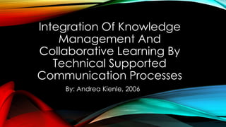 Integration Of Knowledge
Management And
Collaborative Learning By
Technical Supported
Communication Processes
By: Andrea Kienle, 2006
 