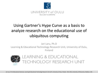 Using Gartner’s Hype Curve as a basis to
analyze research on the educational use of
ubiquitous computing
Jari Laru, Ph.D
Learning & Educational Technology Research Unit, University of Oulu,
Finland
Jari Laru, Ph.D (Educational Sciences). Learning & Educational Technology Research Unit (LET). University of Oulu, Finland. CSCL 2013, University of Wisconsins, Madison, USA
 