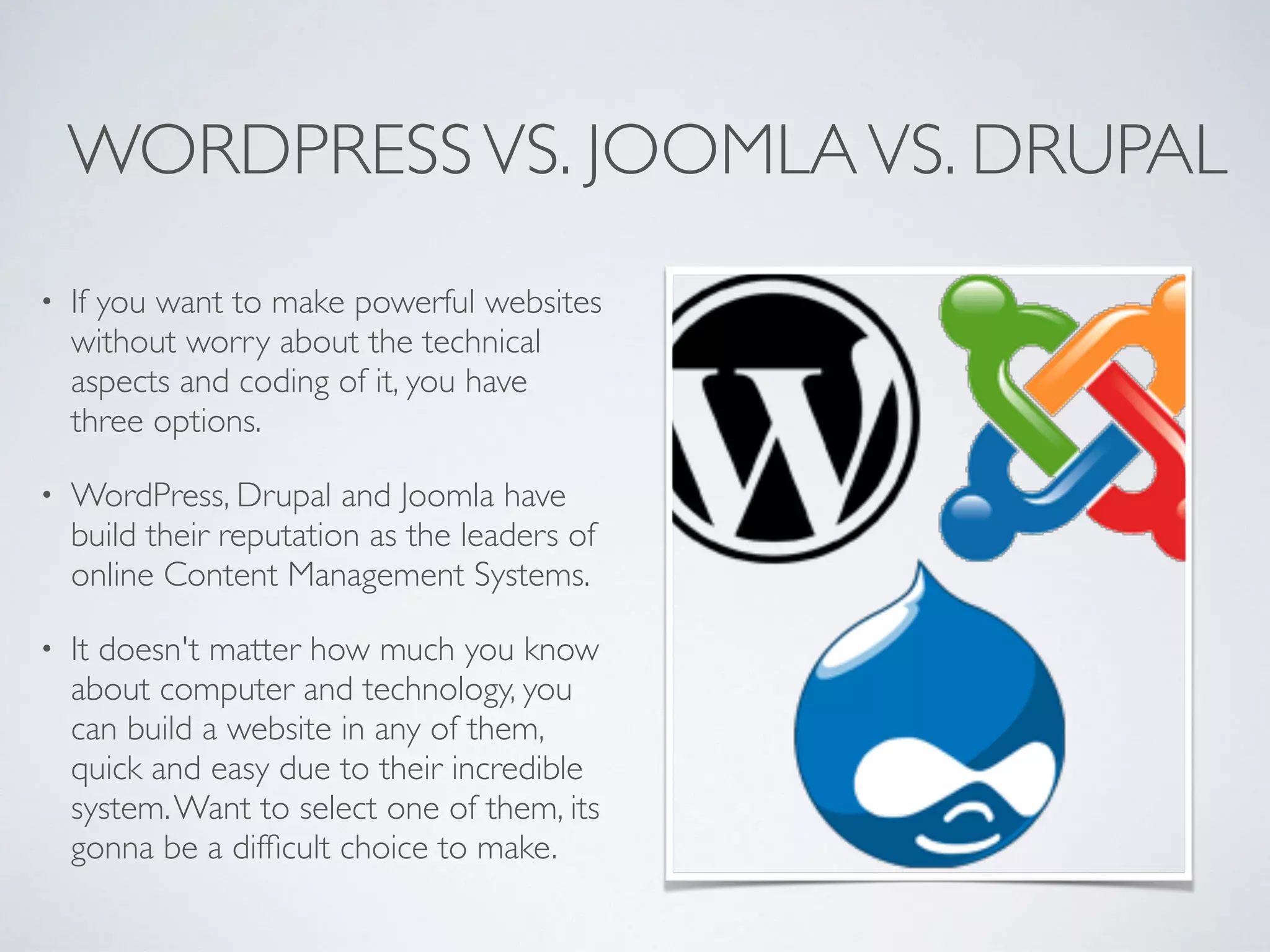 WORDPRESSVS. JOOMLAVS. DRUPAL
• If you want to make powerful websites
without worry about the technical
aspects and coding of it, you have
three options.
• WordPress, Drupal and Joomla have
build their reputation as the leaders of
online Content Management Systems.
• It doesn't matter how much you know
about computer and technology, you
can build a website in any of them,
quick and easy due to their incredible
system.Want to select one of them, its
gonna be a difﬁcult choice to make.
 