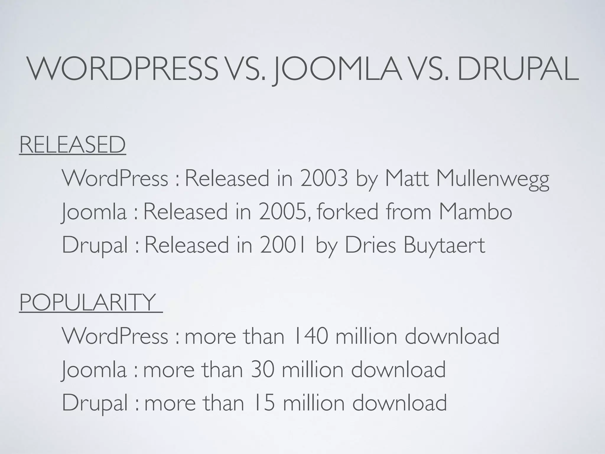 WORDPRESSVS. JOOMLAVS. DRUPAL
RELEASED
WordPress : Released in 2003 by Matt Mullenwegg
Joomla : Released in 2005, forked from Mambo
Drupal : Released in 2001 by Dries Buytaert
POPULARITY
WordPress : more than 140 million download
Joomla : more than 30 million download
Drupal : more than 15 million download
 