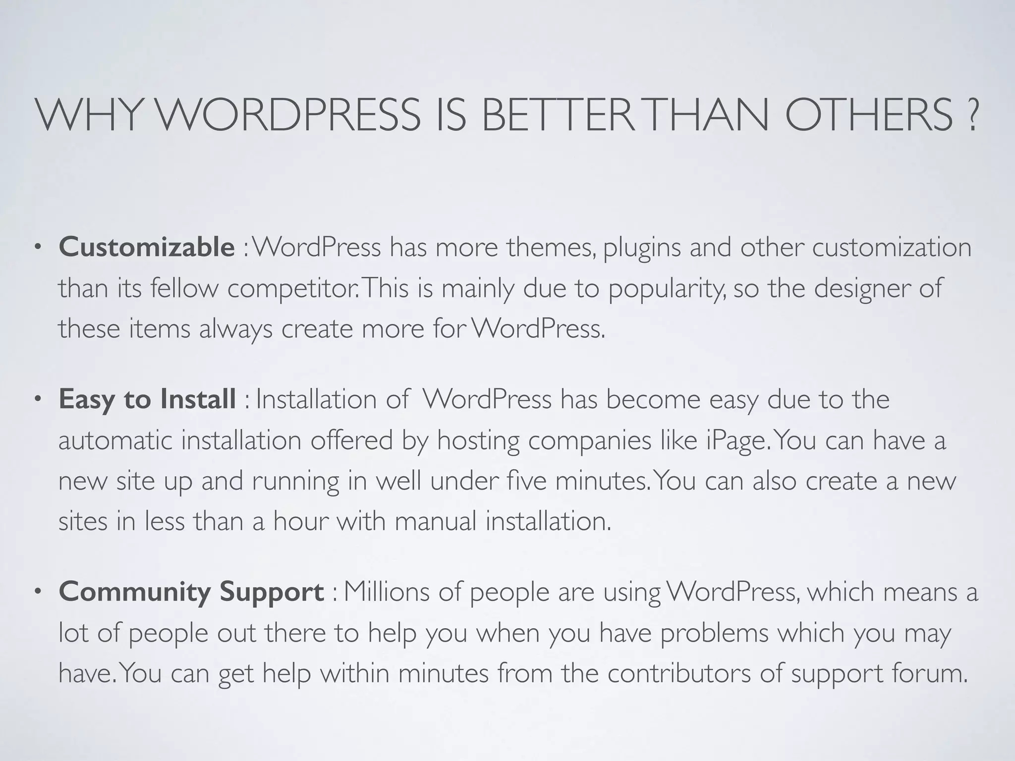 WHY WORDPRESS IS BETTERTHAN OTHERS ?
• Customizable :WordPress has more themes, plugins and other customization
than its fellow competitor.This is mainly due to popularity, so the designer of
these items always create more for WordPress.
• Easy to Install : Installation of WordPress has become easy due to the
automatic installation offered by hosting companies like iPage.You can have a
new site up and running in well under ﬁve minutes.You can also create a new
sites in less than a hour with manual installation.
• Community Support : Millions of people are using WordPress, which means a
lot of people out there to help you when you have problems which you may
have.You can get help within minutes from the contributors of support forum.
 