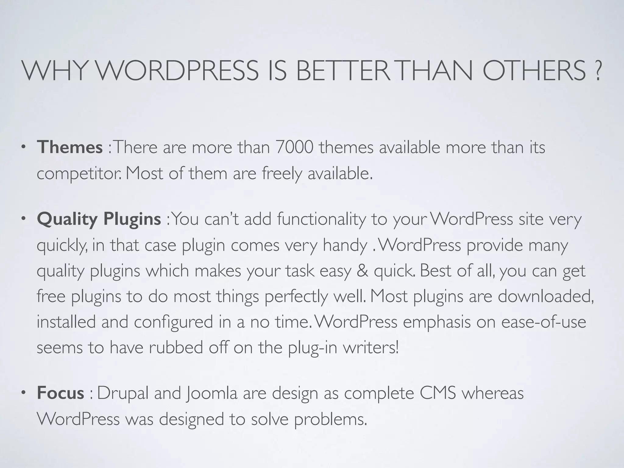WHY WORDPRESS IS BETTERTHAN OTHERS ?
• Themes :There are more than 7000 themes available more than its
competitor. Most of them are freely available.
• Quality Plugins :You can’t add functionality to your WordPress site very
quickly, in that case plugin comes very handy .WordPress provide many
quality plugins which makes your task easy & quick. Best of all, you can get
free plugins to do most things perfectly well. Most plugins are downloaded,
installed and conﬁgured in a no time.WordPress emphasis on ease-of-use
seems to have rubbed off on the plug-in writers!
• Focus : Drupal and Joomla are design as complete CMS whereas
WordPress was designed to solve problems.
 