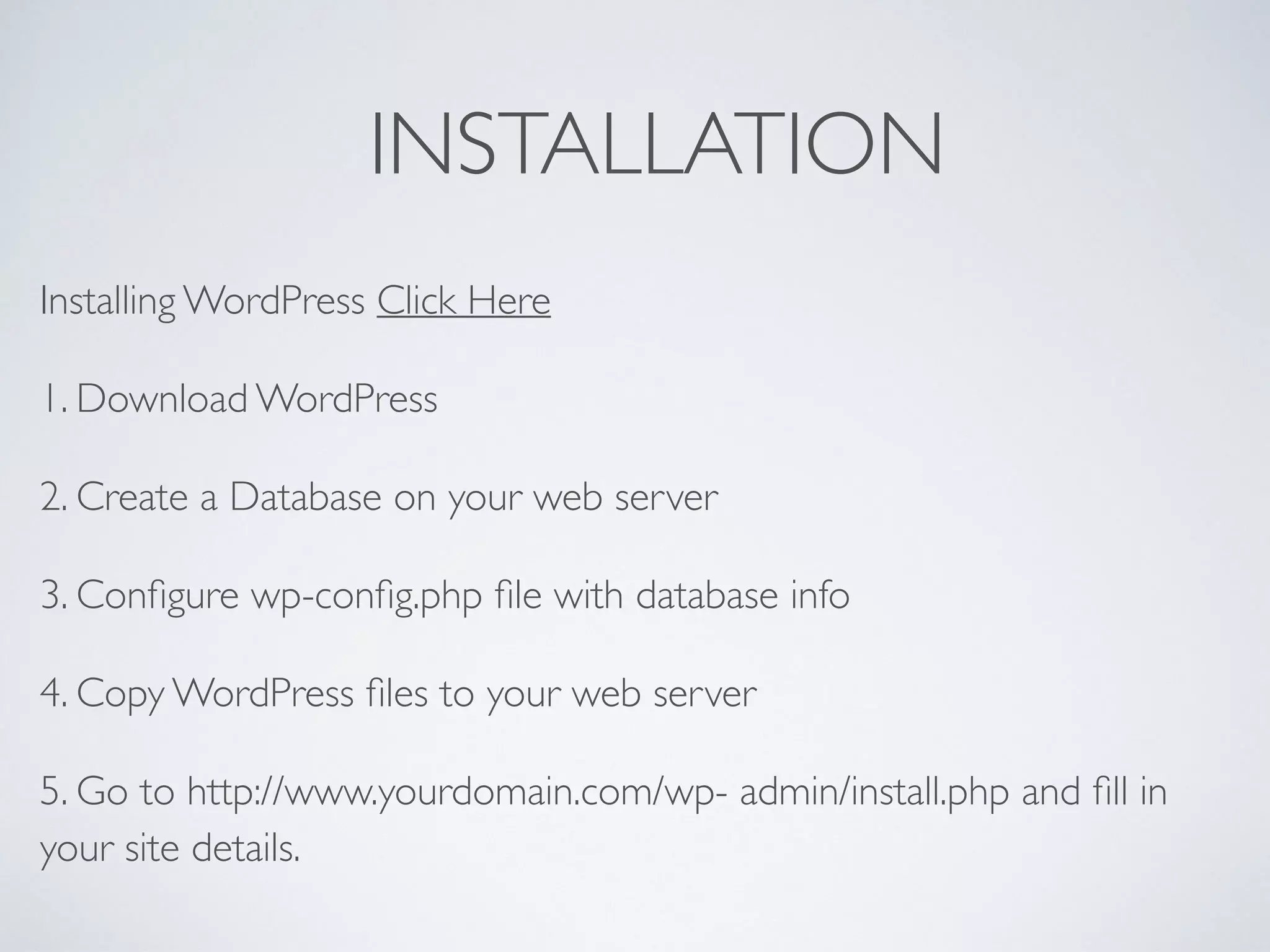 INSTALLATION
Installing WordPress Click Here
1. Download WordPress
2. Create a Database on your web server
3. Conﬁgure wp-conﬁg.php ﬁle with database info
4. Copy WordPress ﬁles to your web server
5. Go to http://www.yourdomain.com/wp- admin/install.php and ﬁll in
your site details.
 