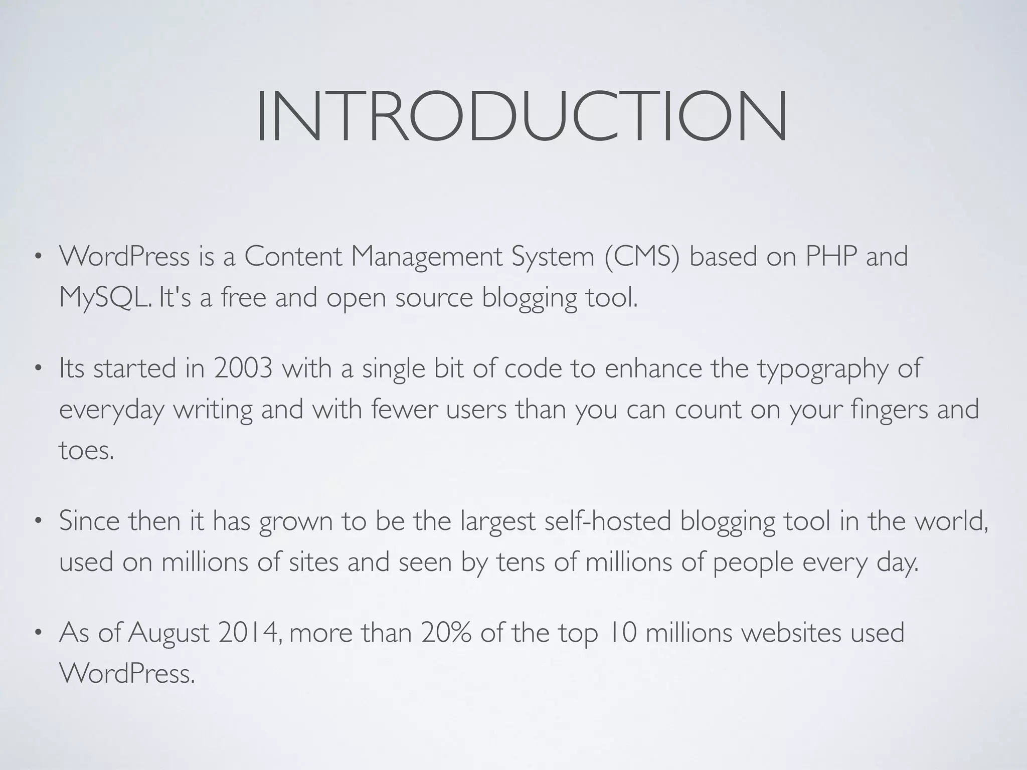INTRODUCTION
• WordPress is a Content Management System (CMS) based on PHP and
MySQL. It's a free and open source blogging tool.
• Its started in 2003 with a single bit of code to enhance the typography of
everyday writing and with fewer users than you can count on your ﬁngers and
toes.
• Since then it has grown to be the largest self-hosted blogging tool in the world,
used on millions of sites and seen by tens of millions of people every day.
• As of August 2014, more than 20% of the top 10 millions websites used
WordPress.
 