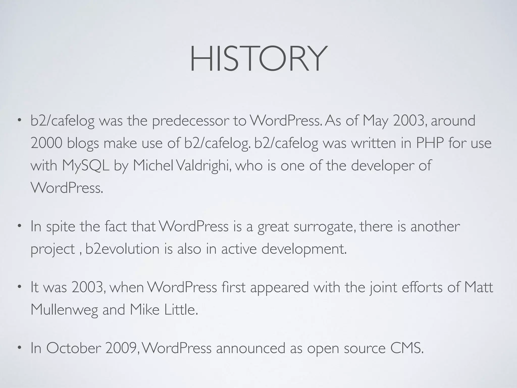 HISTORY
• b2/cafelog was the predecessor to WordPress.As of May 2003, around
2000 blogs make use of b2/cafelog. b2/cafelog was written in PHP for use
with MySQL by MichelValdrighi, who is one of the developer of
WordPress.
• In spite the fact that WordPress is a great surrogate, there is another
project , b2evolution is also in active development.
• It was 2003, when WordPress ﬁrst appeared with the joint efforts of Matt
Mullenweg and Mike Little.
• In October 2009,WordPress announced as open source CMS.
 