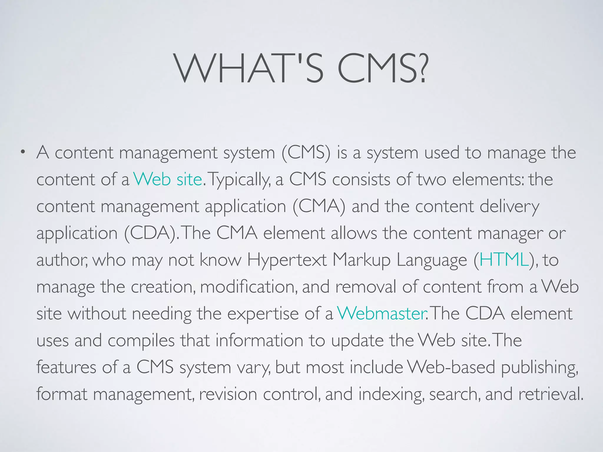 WHAT'S CMS?
• A content management system (CMS) is a system used to manage the
content of a Web site.Typically, a CMS consists of two elements: the
content management application (CMA) and the content delivery
application (CDA).The CMA element allows the content manager or
author, who may not know Hypertext Markup Language (HTML), to
manage the creation, modiﬁcation, and removal of content from a Web
site without needing the expertise of a Webmaster.The CDA element
uses and compiles that information to update the Web site.The
features of a CMS system vary, but most include Web-based publishing,
format management, revision control, and indexing, search, and retrieval.
 