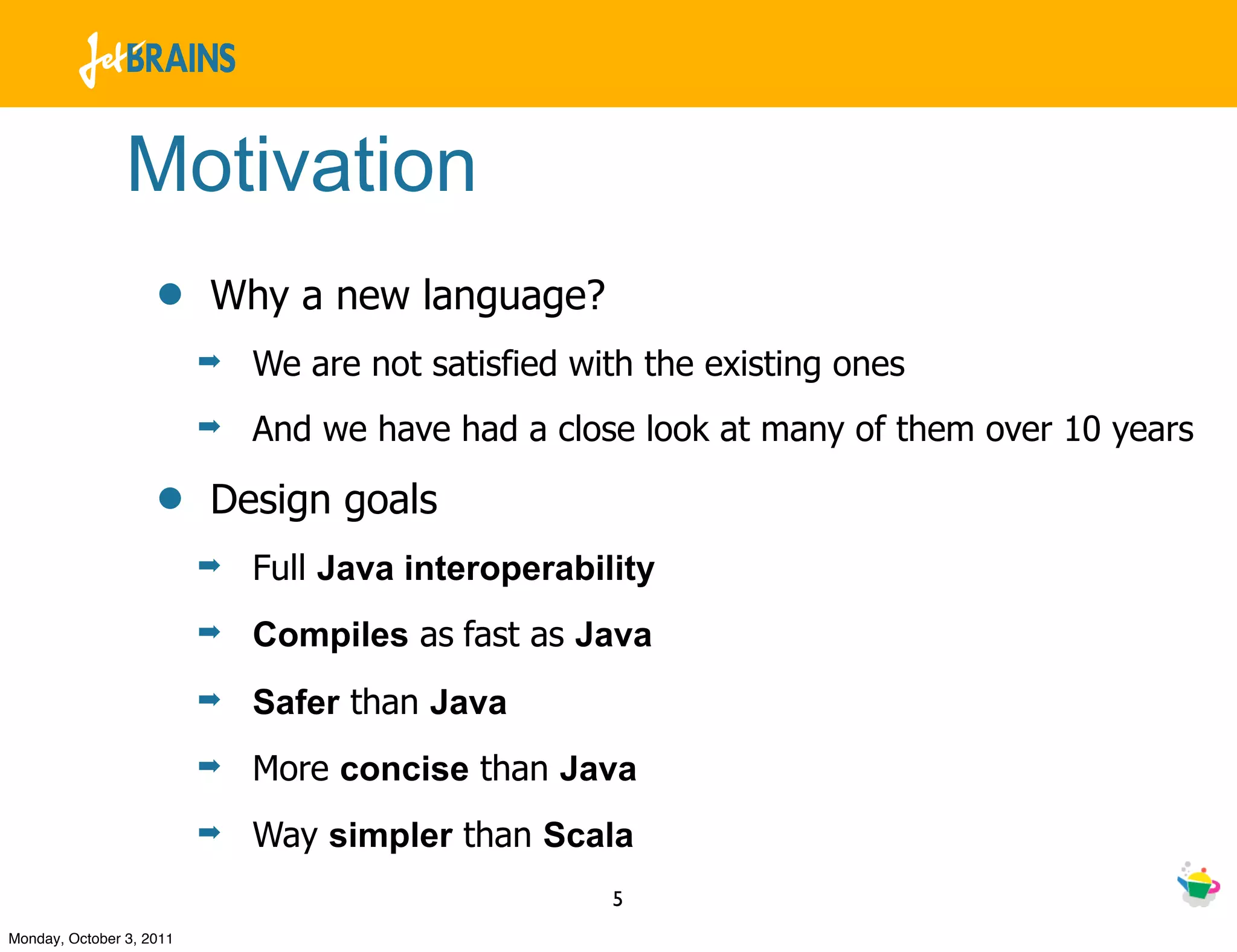 Motivation
                    •     Why a new language?
                          ➡   We are not satisfied with the existing ones
                          ➡   And we have had a close look at many of them over 10 years

                    •     Design goals
                          ➡   Full Java interoperability
                          ➡   Compiles as fast as Java
                          ➡   Safer than Java
                          ➡   More concise than Java
                          ➡   Way simpler than Scala
                                                     5
Monday, October 3, 2011
 