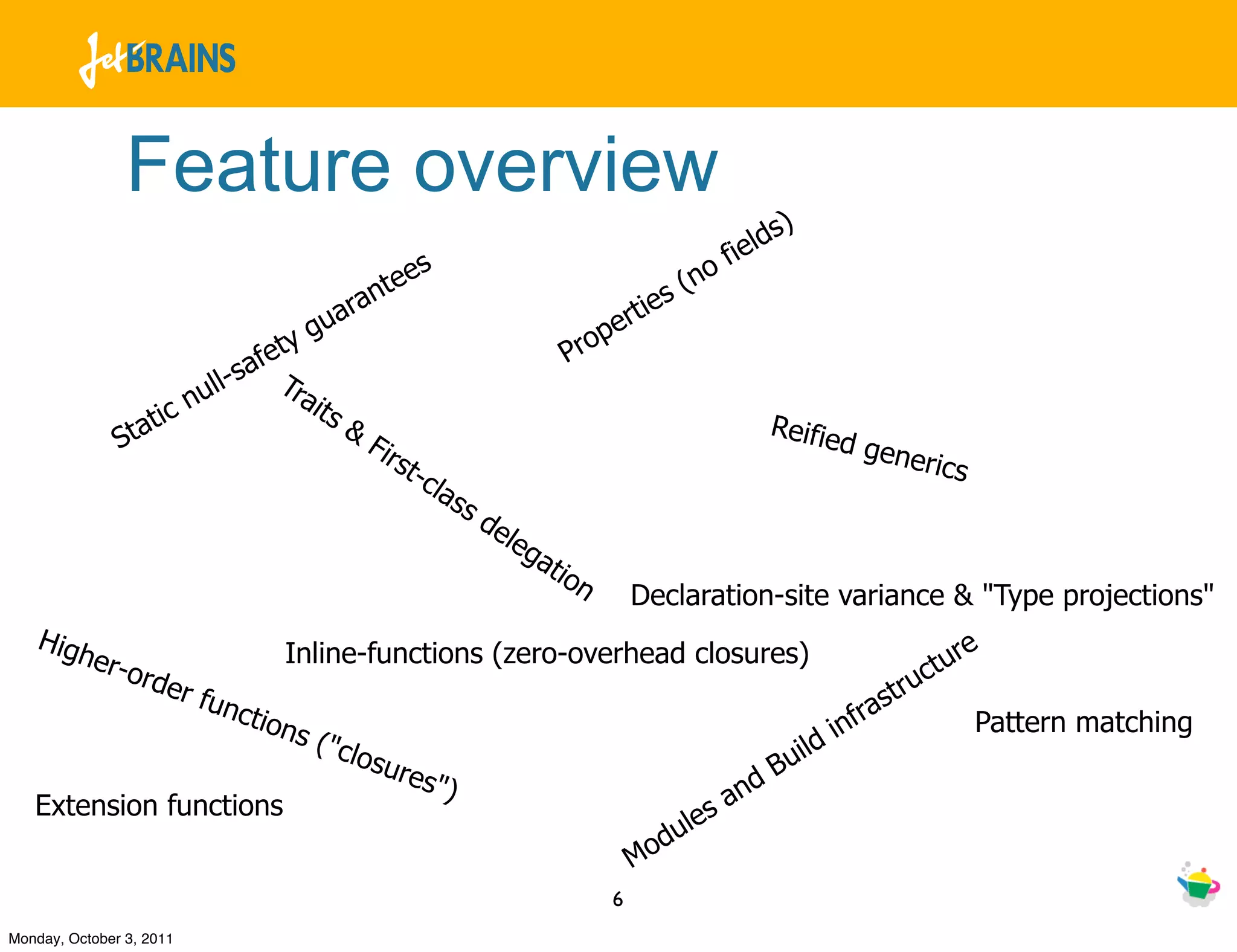 Feature overview
                                                                                                               ds)
                                                              s                                           f iel
                                              tee                                                   (no
                                           ran                                             rtie
                                                                                                  s
                                        gua                                              e
                                   ety                                            P   rop
                              - saf T
                          null       rai
                     c                   t   s&
               St ati                             Fir
                                                                                                              Reifie
                                                                                                                     d   gene
                                                        st-                                                                   rics
                                                              cla
                                                                 ss
                                                                      de
                                                                         le   ga
                                                                                tio
                                                                                   n         Declaration-site variance & "Type projections"
   Hig
      her-
           o
                                     Inline-functions (zero-overhead closures)                                                     t ure
                  rder                                                                                                          uc
                       func                                                                                                st r
                            tio     ns (                                                                              infra             Pattern matching
                                        "                                                                           d
                                             clos
                                                    ures                                                         uil
                                                         ")                                               dB
   Extension functions                                                                                s an
                                                                                                ule
                                                                                             Mod
                                                                                         6
Monday, October 3, 2011
 