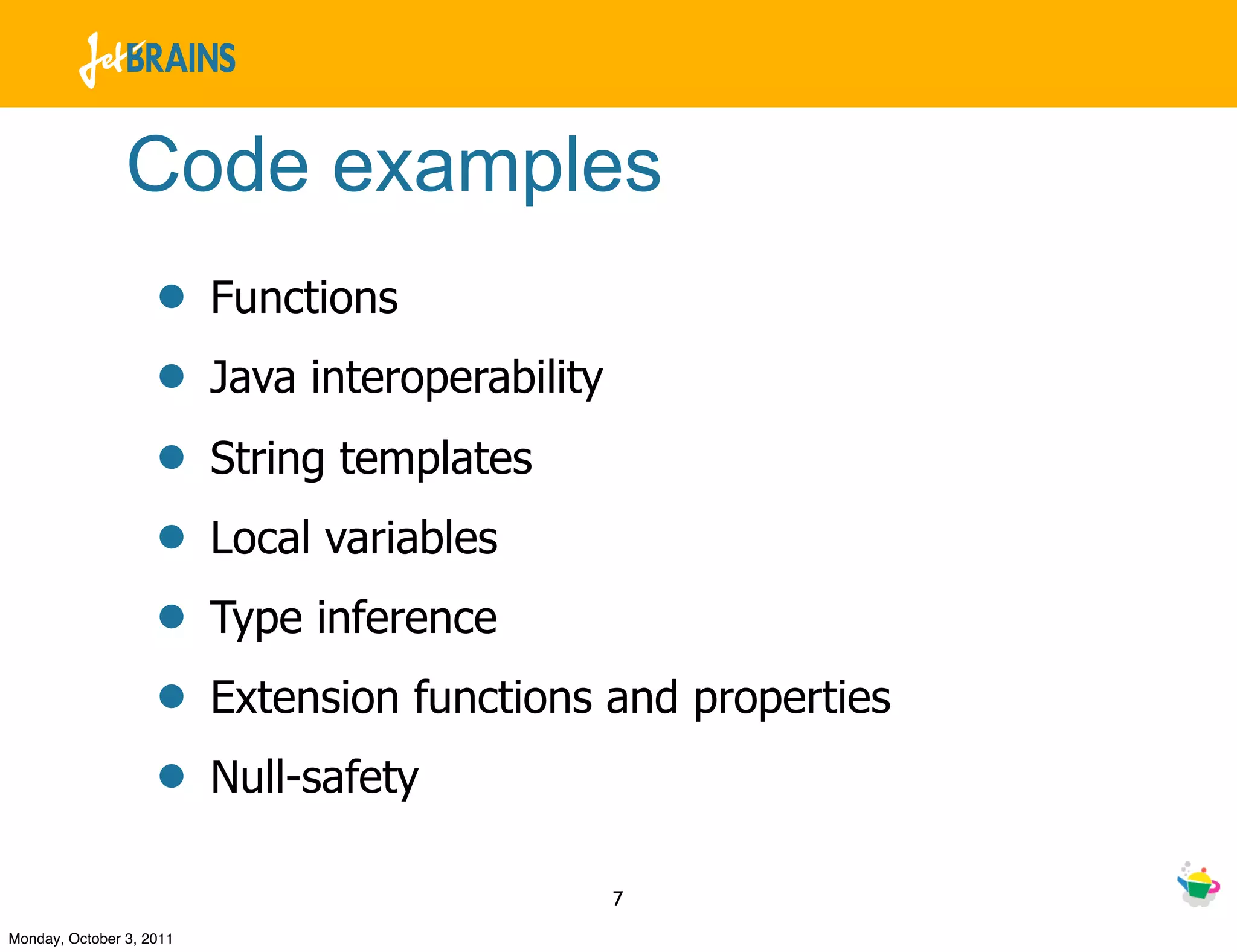 Code examples
                    •     Functions
                    •     Java interoperability
                    •     String templates
                    •     Local variables
                    •     Type inference
                    •     Extension functions and properties
                    •     Null-safety

                                                  7
Monday, October 3, 2011
 
