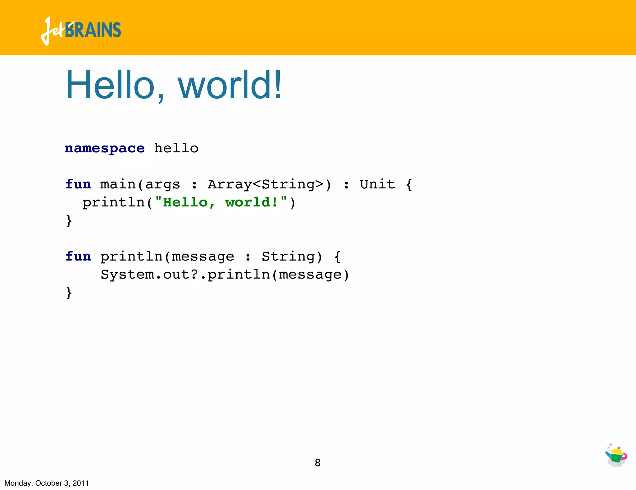 Hello, world!
                namespace hello

                fun main(args : Array<String>) : Unit {
                  println("Hello, world!")
                }

                fun println(message : String) {
                    System.out?.println(message)
                }




                                           8
Monday, October 3, 2011
 
