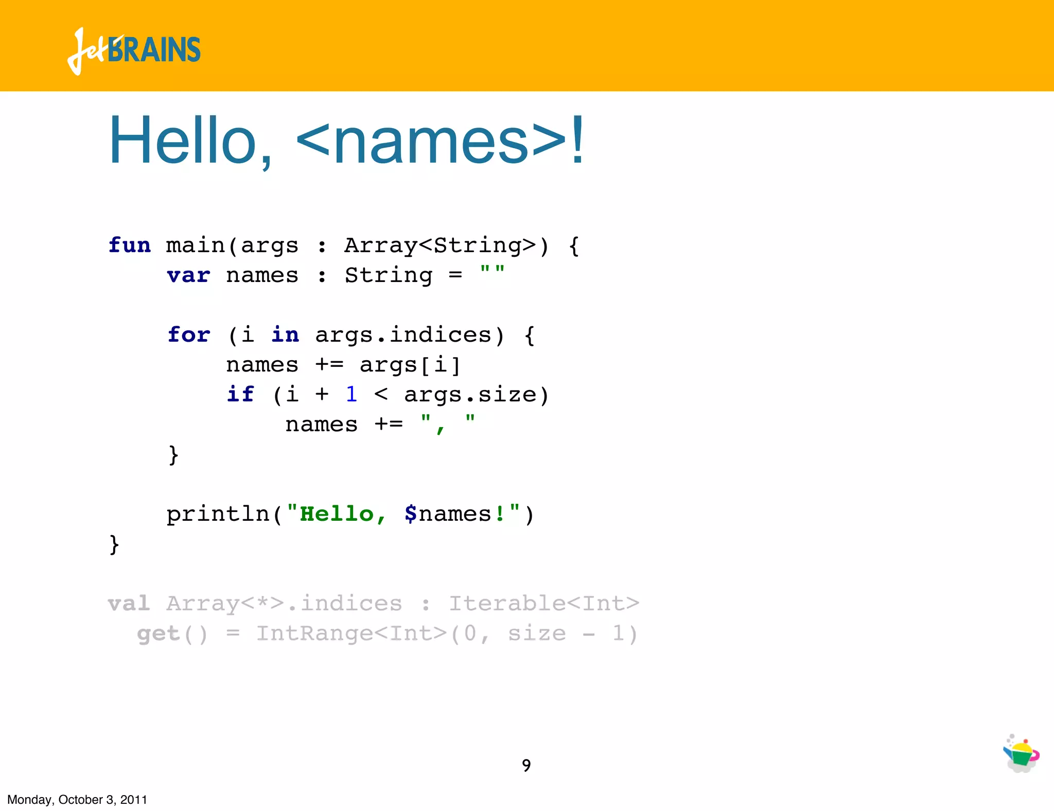 Hello, <names>!
                fun main(args : Array<String>) {
                    var names : String = ""

                          for (i in args.indices) {
                              names += args[i]
                              if (i + 1 < args.size)
                                  names += ", "
                          }

                          println("Hello, $names!")
                }

                val Array<*>.indices : Iterable<Int>
                  get() = IntRange<Int>(0, size - 1)




                                                 9
Monday, October 3, 2011
 
