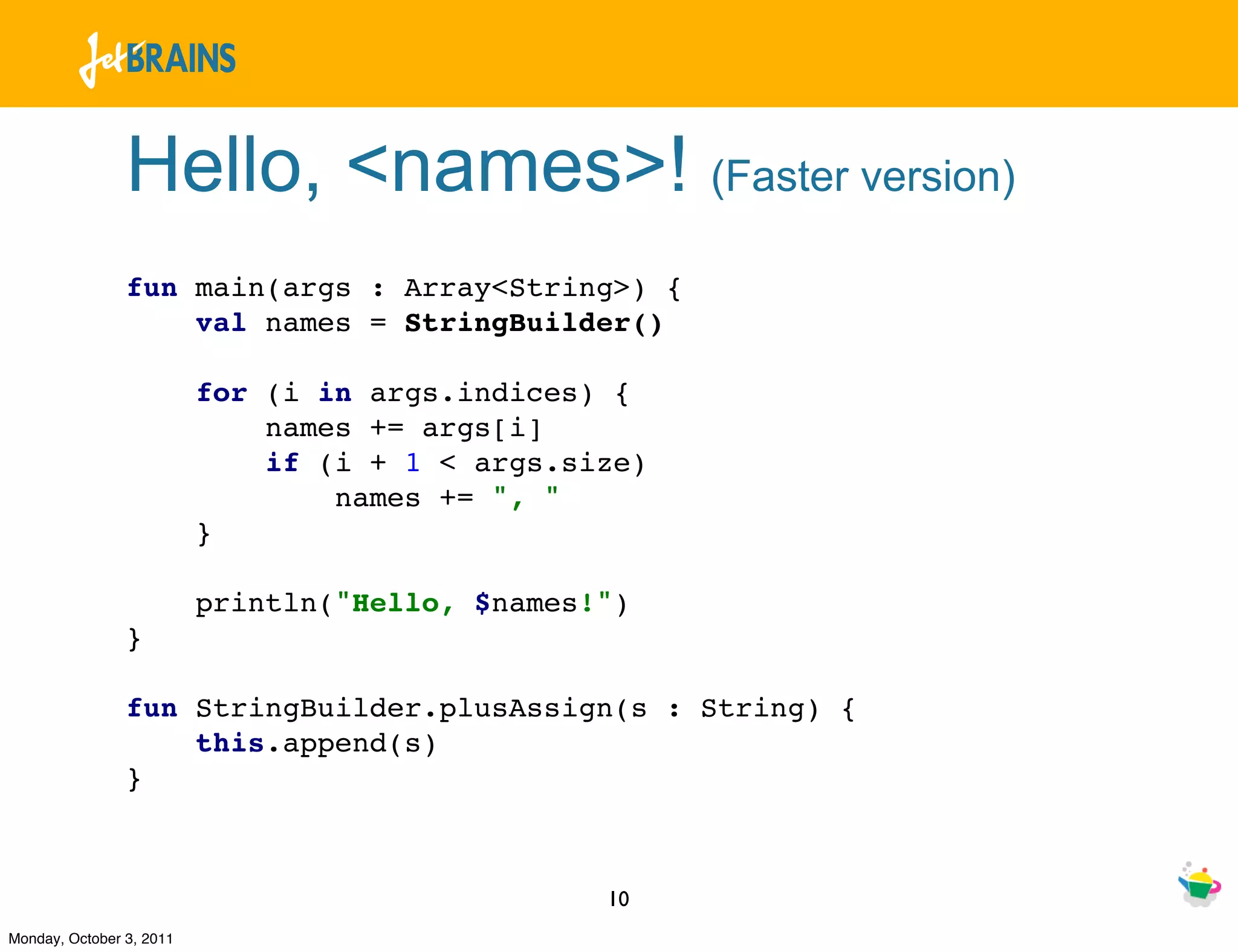 Hello, <names>! (Faster version)
                fun main(args : Array<String>) {
                    val names = StringBuilder()

                          for (i in args.indices) {
                              names += args[i]
                              if (i + 1 < args.size)
                                  names += ", "
                          }

                          println("Hello, $names!")
                }

                fun StringBuilder.plusAssign(s : String) {
                    this.append(s)
                }



                                                 10
Monday, October 3, 2011
 