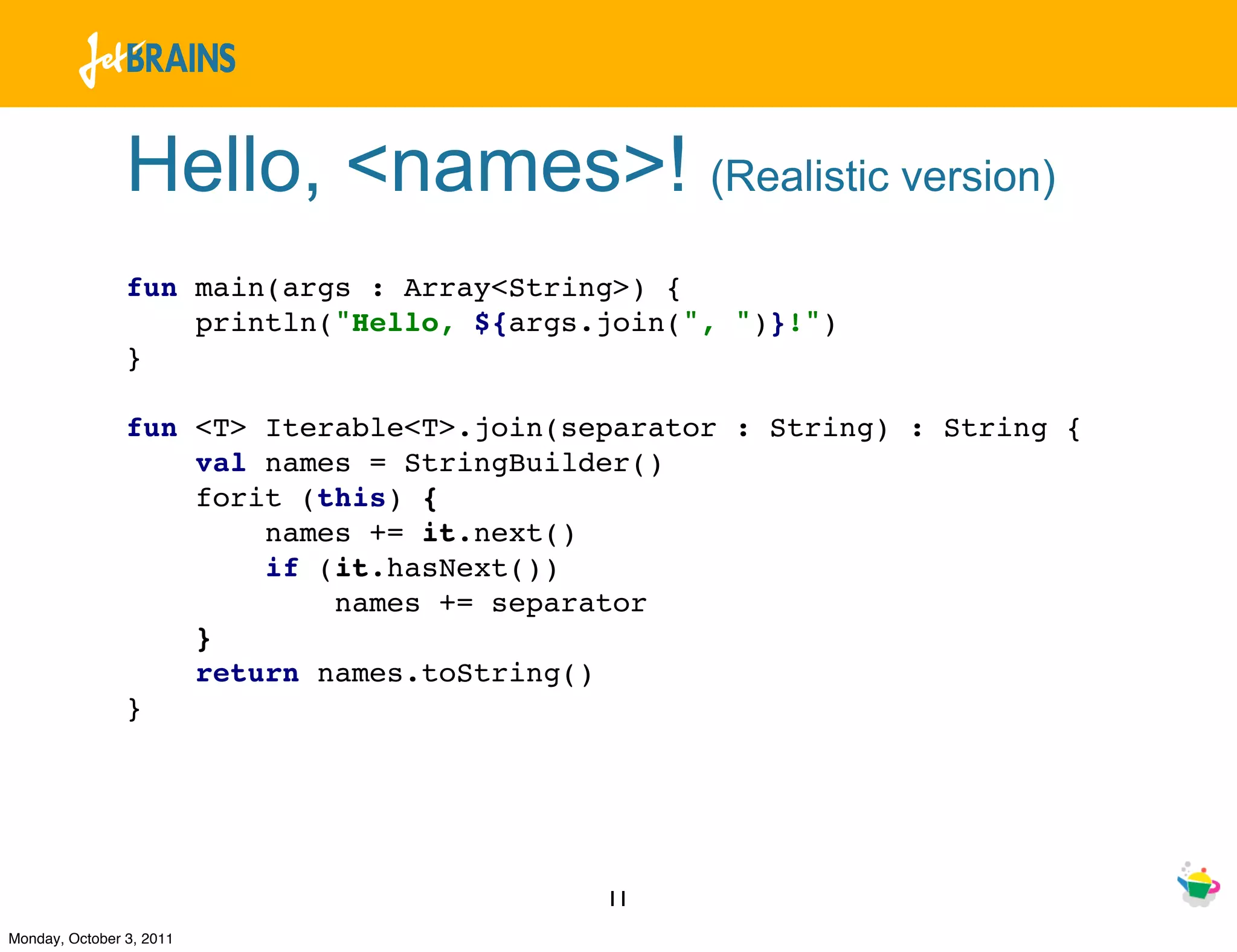 Hello, <names>! (Realistic version)
                fun main(args : Array<String>) {
                    println("Hello, ${args.join(", ")}!")
                }

                fun <T> Iterable<T>.join(separator : String) : String {
                    val names = StringBuilder()
                    forit (this) {
                        names += it.next()
                        if (it.hasNext())
                            names += separator
                    }
                    return names.toString()
                }




                                           11
Monday, October 3, 2011
 