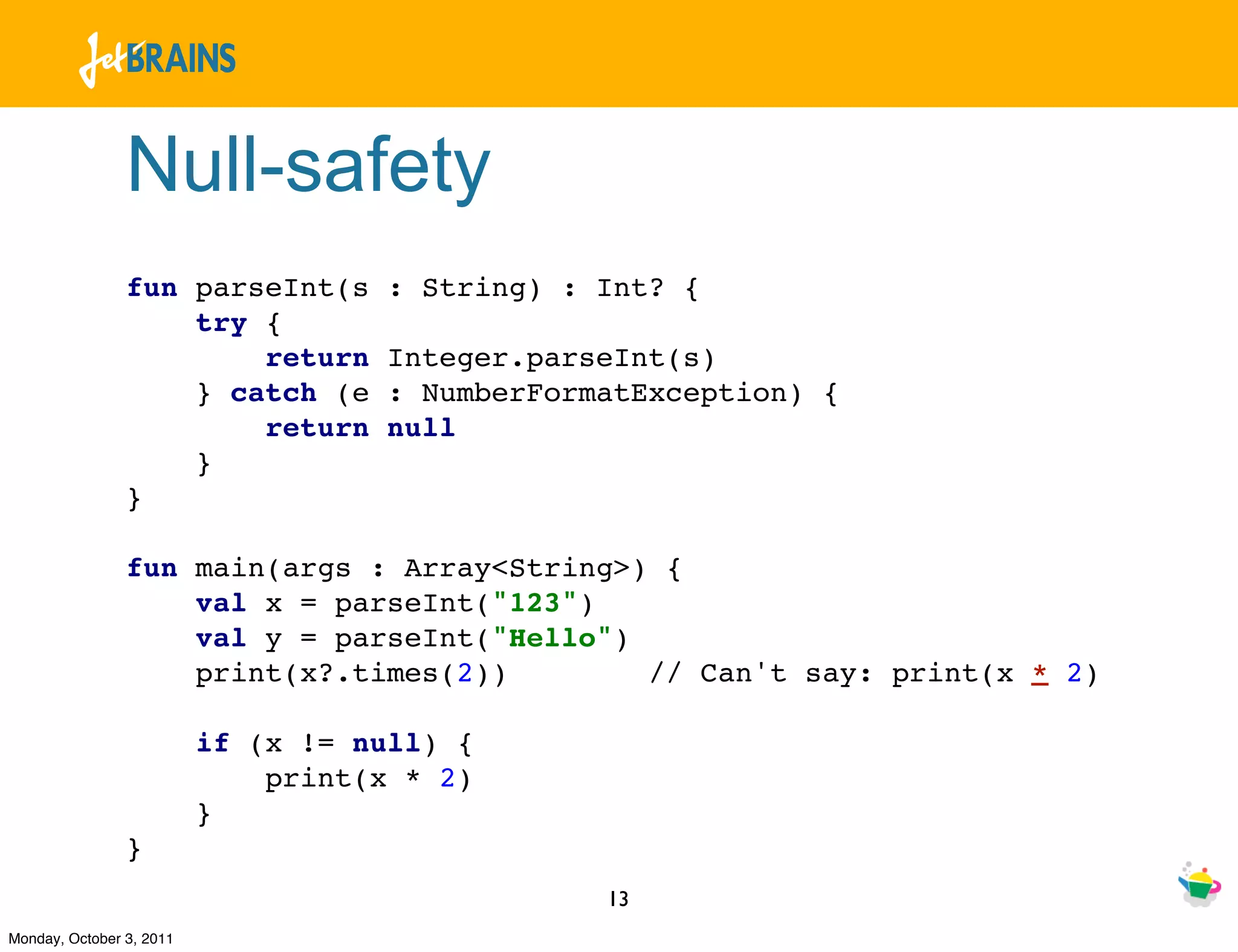 Null-safety
                fun parseInt(s       : String) : Int? {
                    try {
                        return       Integer.parseInt(s)
                    } catch (e       : NumberFormatException) {
                        return       null
                    }
                }

                fun main(args : Array<String>) {
                    val x = parseInt("123")
                    val y = parseInt("Hello")
                    print(x?.times(2))        // Can't say: print(x * 2)

                          if (x != null) {
                              print(x * 2)
                          }
                }
                                                 13
Monday, October 3, 2011
 
