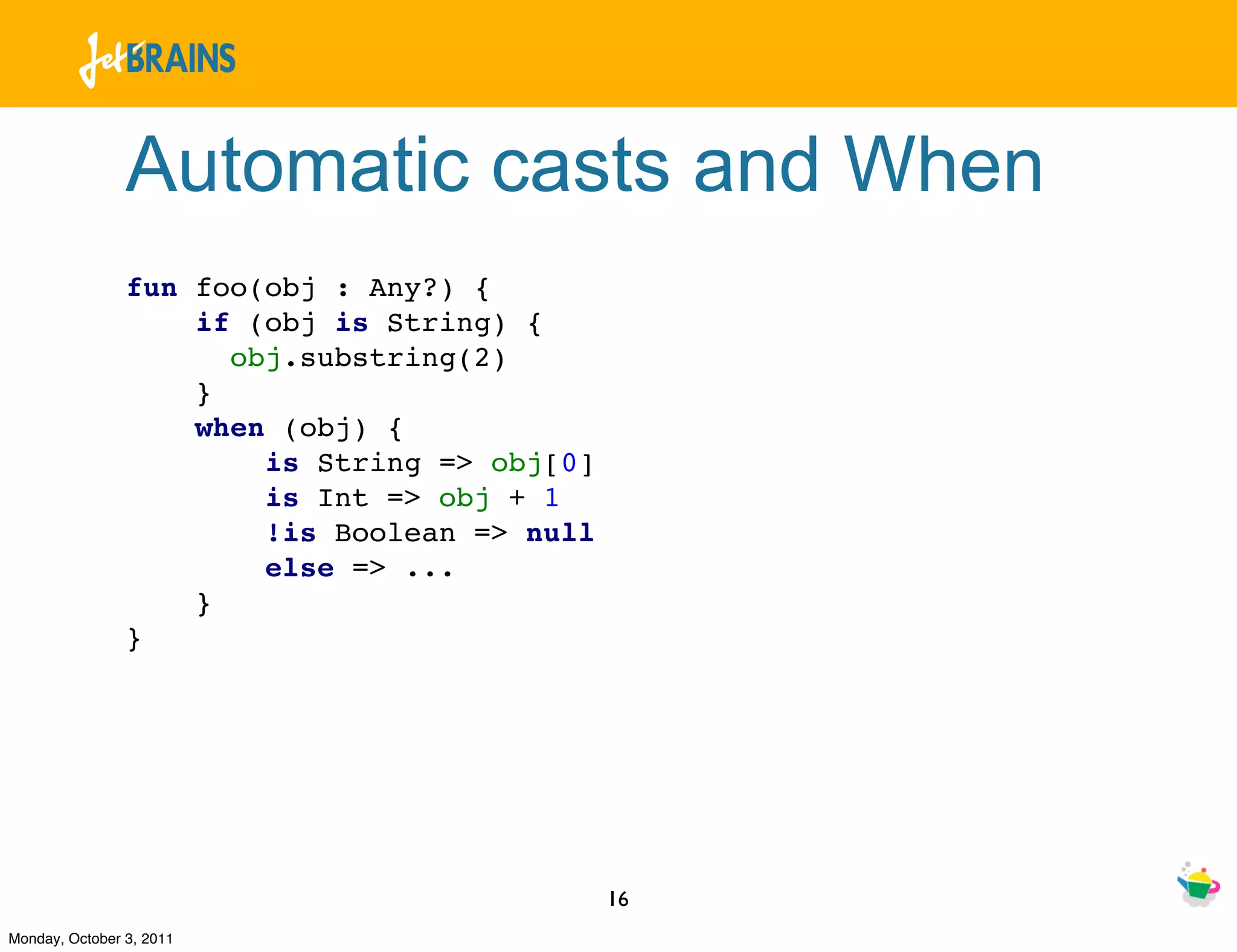 Automatic casts and When
                fun foo(obj : Any?) {
                    if (obj is String) {
                      obj.substring(2)
                    }
                    when (obj) {
                        is String => obj[0]
                        is Int => obj + 1
                        !is Boolean => null
                        else => ...
                    }
                }




                                              16
Monday, October 3, 2011
 
