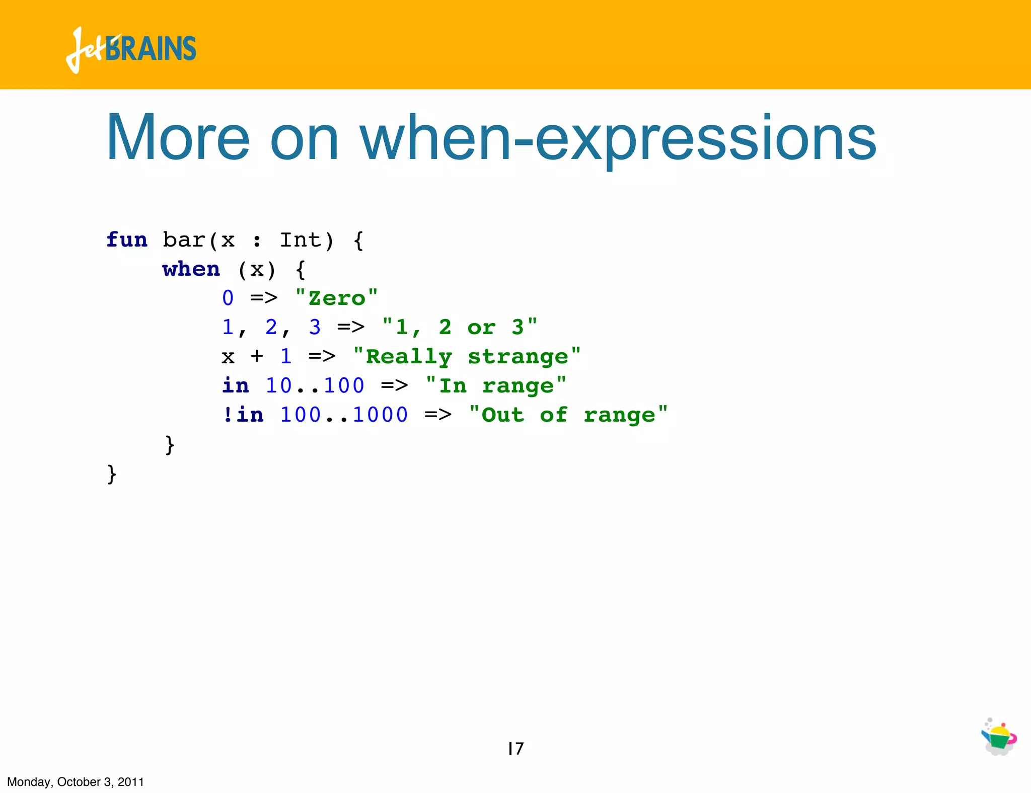 More on when-expressions
                fun bar(x : Int) {
                    when (x) {
                        0 => "Zero"
                        1, 2, 3 => "1, 2 or 3"
                        x + 1 => "Really strange"
                        in 10..100 => "In range"
                        !in 100..1000 => "Out of range"
                    }
                }




                                           17
Monday, October 3, 2011
 