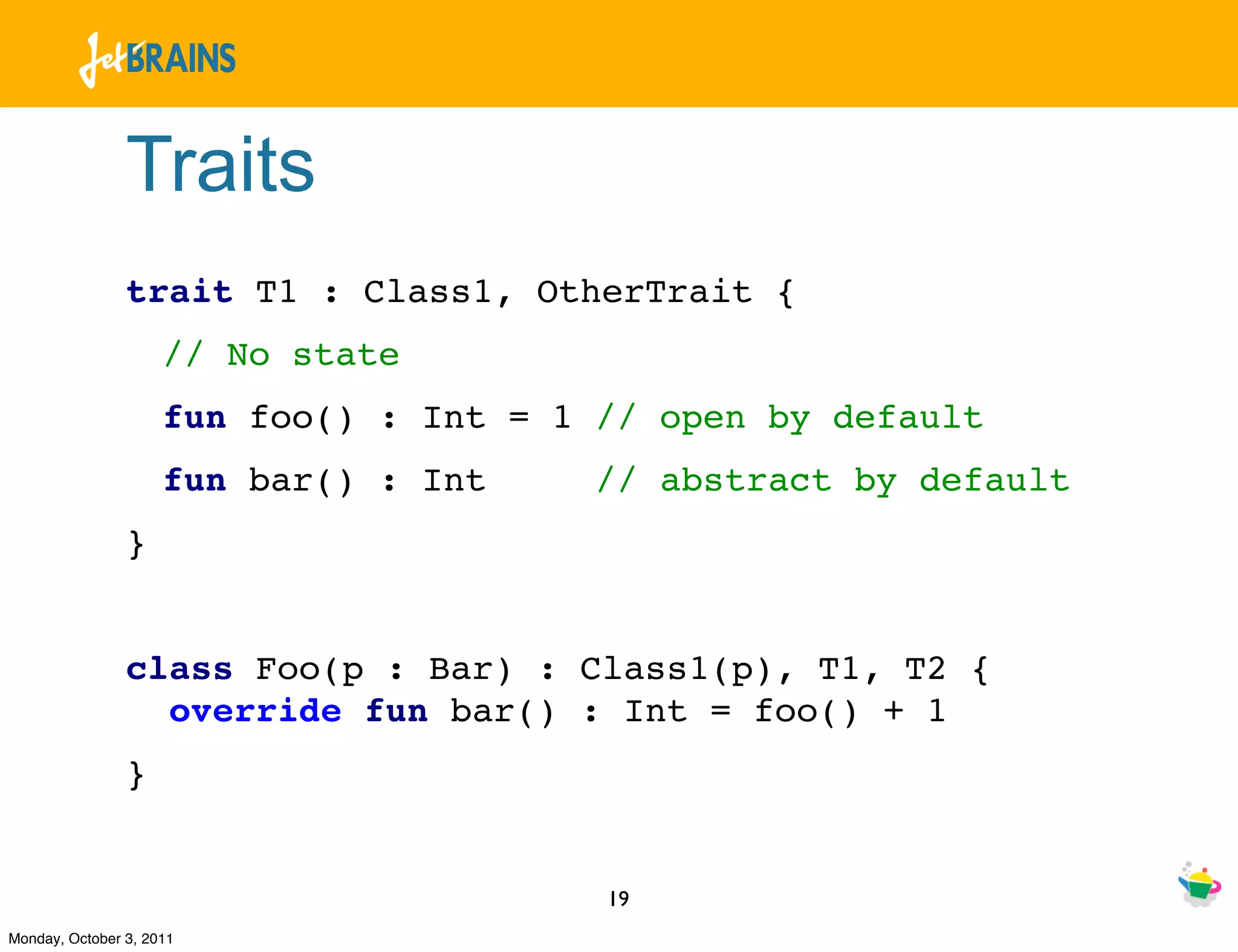 Traits
                trait T1 : Class1, OtherTrait {
                     // No state
                     fun foo() : Int = 1 // open by default
                     fun bar() : Int     // abstract by default
                }


                class Foo(p : Bar) : Class1(p), T1, T2 {
                  override fun bar() : Int = foo() + 1
                }


                                         19
Monday, October 3, 2011
 