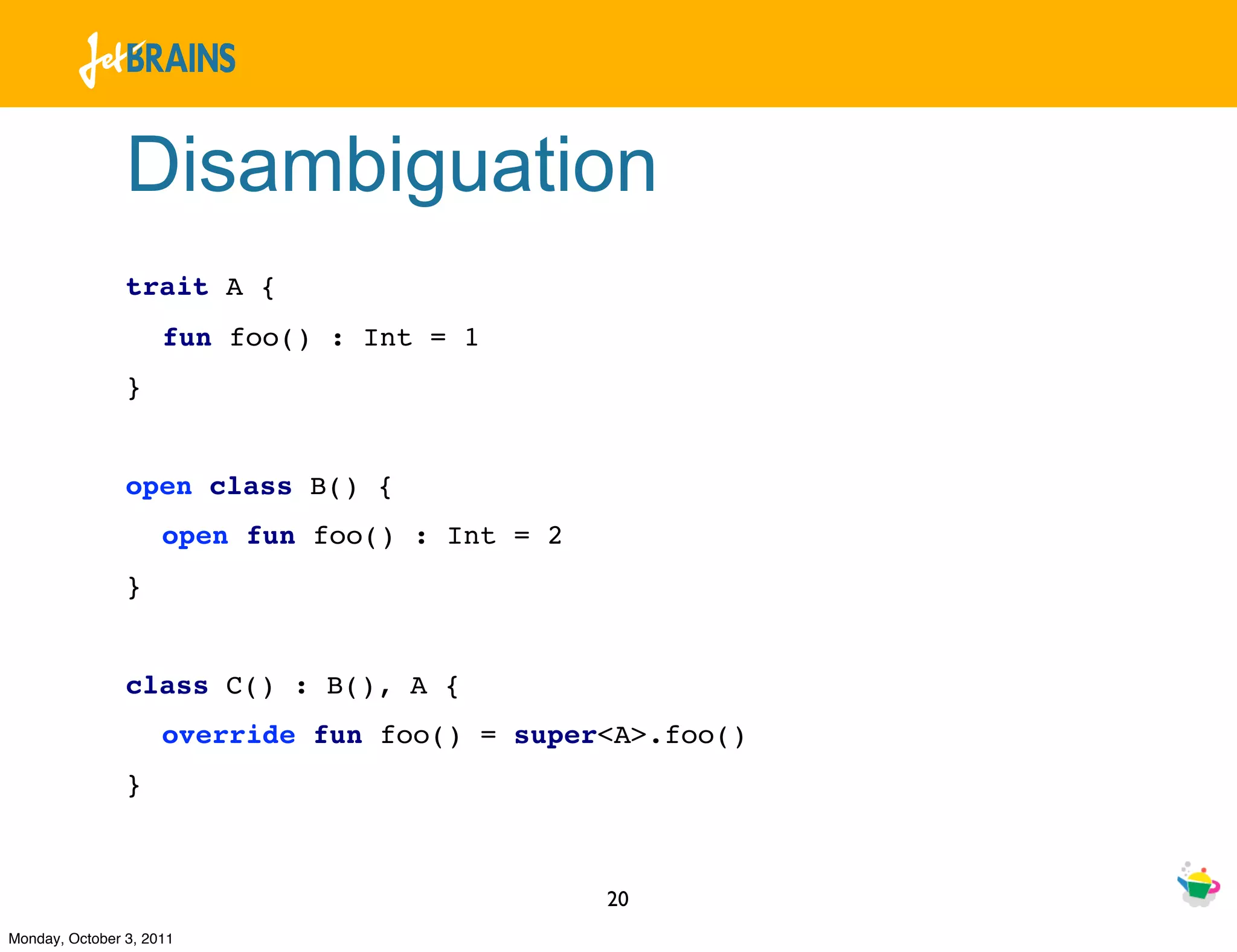 Disambiguation
                trait A {
                     fun foo() : Int = 1
                }


                open class B() {
                     open fun foo() : Int = 2
                }


                class C() : B(), A {
                     override fun foo() = super<A>.foo()
                }



                                                20
Monday, October 3, 2011
 