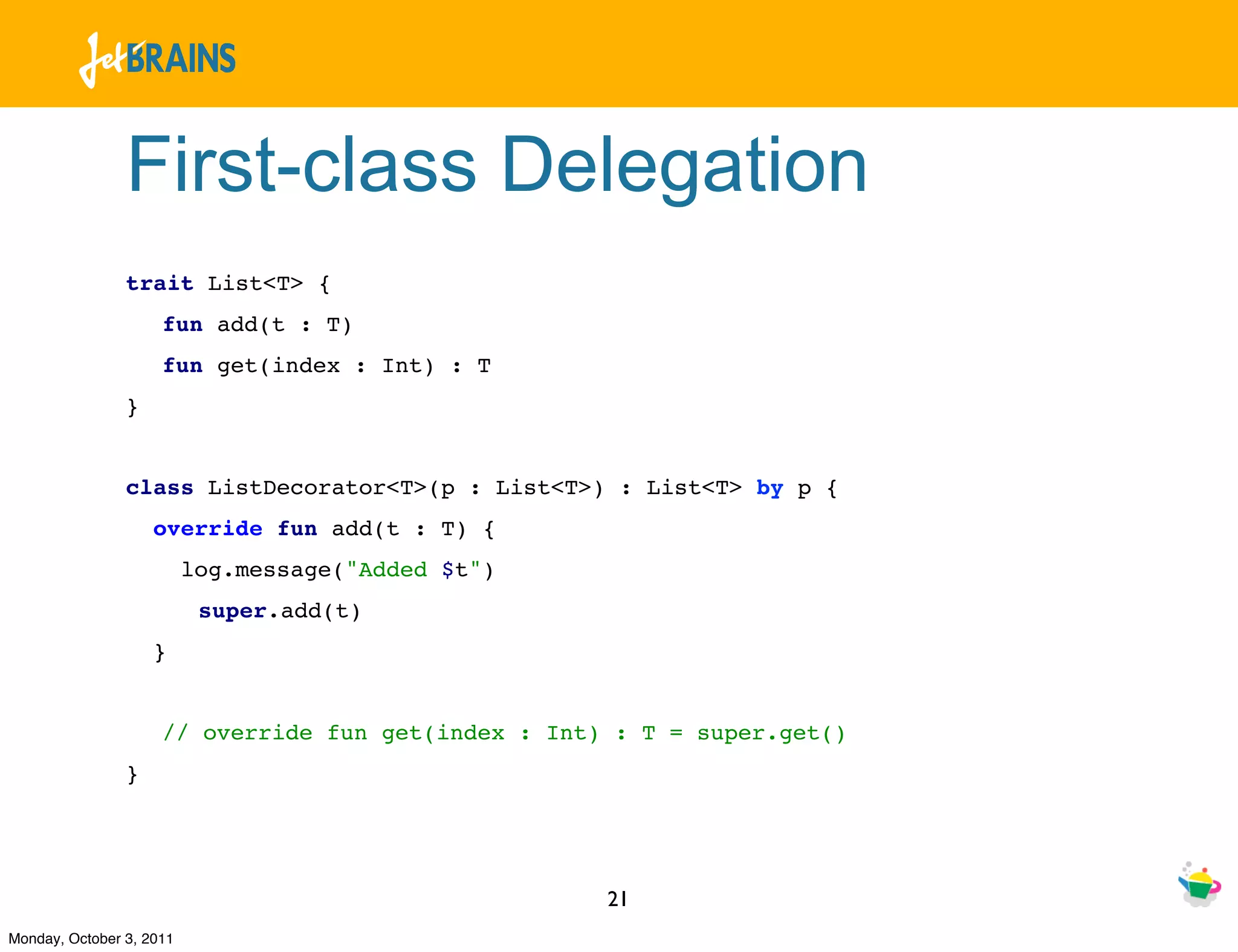 First-class Delegation
                trait List<T> {
                     fun add(t : T)
                     fun get(index : Int) : T
                }


                class ListDecorator<T>(p : List<T>) : List<T> by p {
                    override fun add(t : T) {
                          log.message("Added $t")
                           super.add(t)
                    }


                     // override fun get(index : Int) : T = super.get()
                }




                                                     21
Monday, October 3, 2011
 