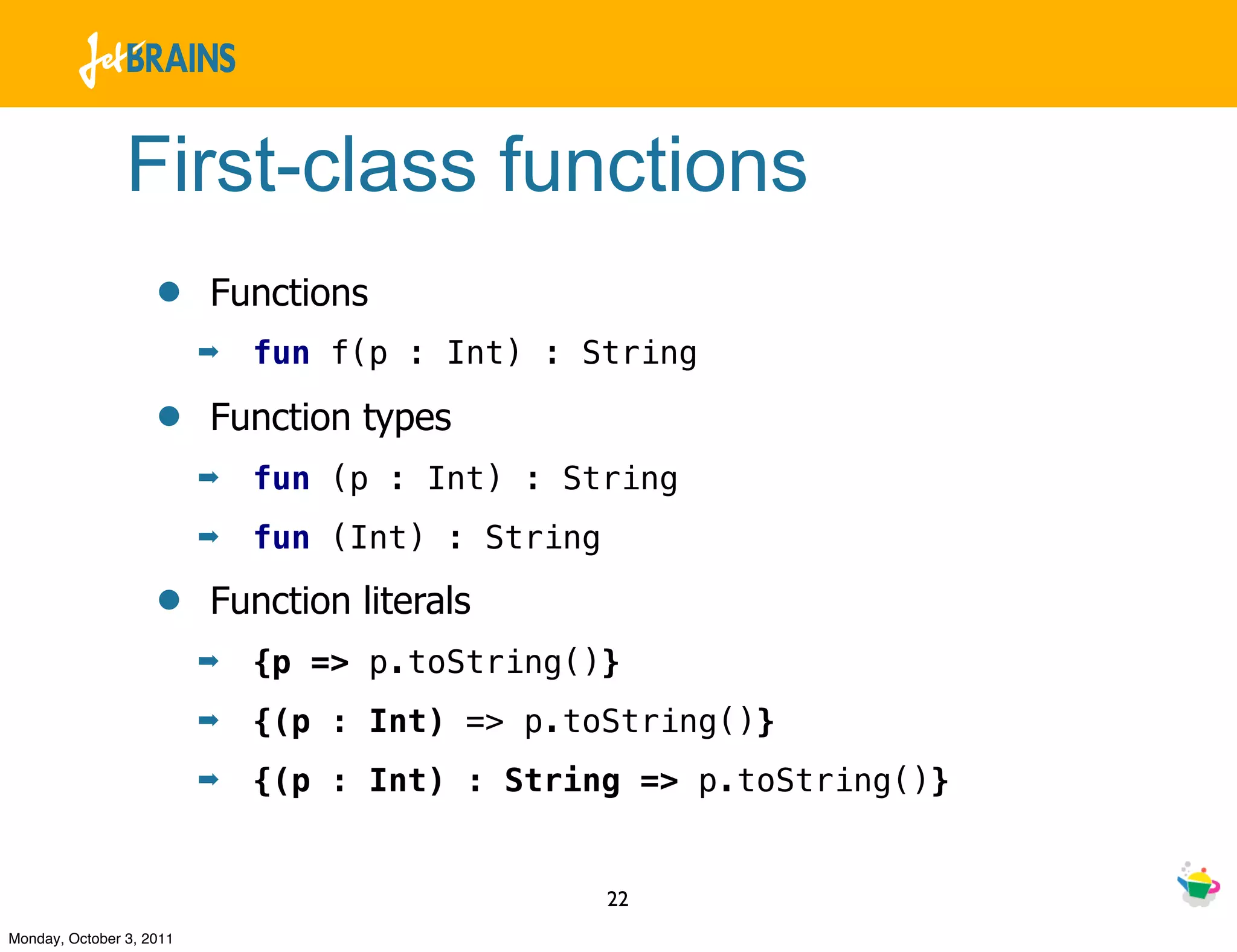 First-class functions
                    •     Functions
                          ➡   fun f(p : Int) : String

                    •     Function types
                          ➡   fun (p : Int) : String
                          ➡   fun (Int) : String

                    •     Function literals
                          ➡   {p => p.toString()}
                          ➡   {(p : Int) => p.toString()}
                          ➡   {(p : Int) : String => p.toString()}


                                                   22
Monday, October 3, 2011
 