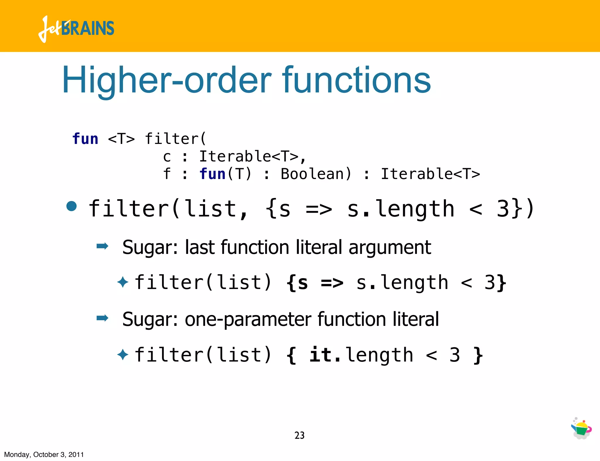 Higher-order functions
                   fun <T> filter(
                             c : Iterable<T>,
                             f : fun(T) : Boolean) : Iterable<T>

                • filter(list,                 {s => s.length < 3})
                          ➡   Sugar: last function literal argument
                              ✦   filter(list) {s => s.length < 3}
                          ➡   Sugar: one-parameter function literal
                              ✦   filter(list) { it.length < 3 }


                                                  23
Monday, October 3, 2011
 