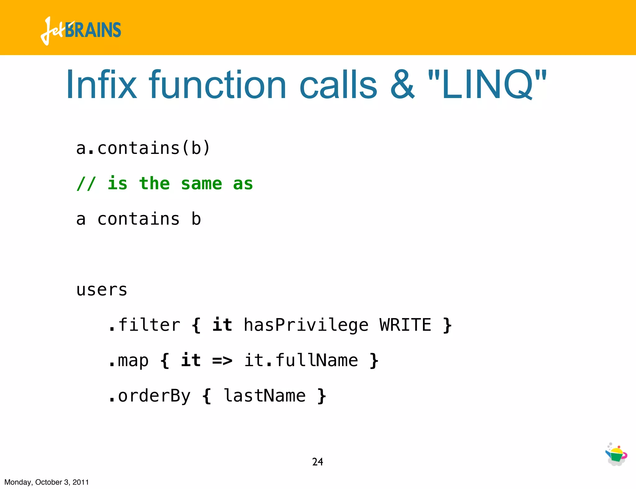 Infix function calls & "LINQ"
                   a.contains(b)

                   // is the same as

                   a contains b



                   users

                          .filter { it hasPrivilege WRITE }

                          .map { it => it.fullName }

                          .orderBy { lastName }


                                             24
Monday, October 3, 2011
 