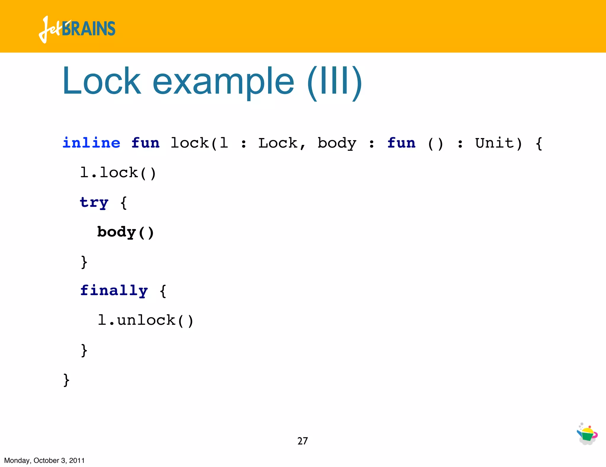 Lock example (III)
                inline fun lock(l : Lock, body : fun () : Unit) {
                     l.lock()
                     try {
                          body()
                     }
                     finally {
                          l.unlock()
                     }
                }


                                       27
Monday, October 3, 2011
 