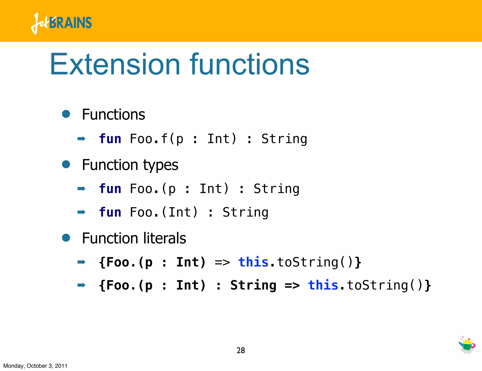 Extension functions
                    •     Functions
                          ➡   fun Foo.f(p : Int) : String

                    •     Function types
                          ➡   fun Foo.(p : Int) : String
                          ➡   fun Foo.(Int) : String

                    •     Function literals
                          ➡   {Foo.(p : Int) => this.toString()}
                          ➡   {Foo.(p : Int) : String => this.toString()}



                                               28
Monday, October 3, 2011
 