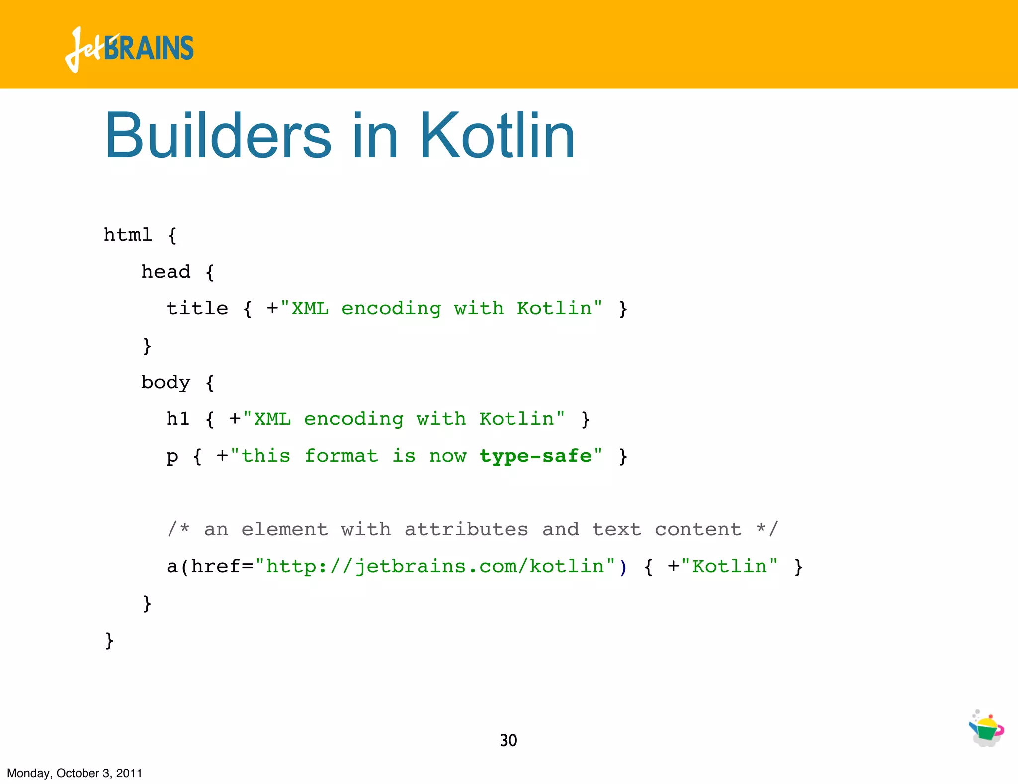 Builders in Kotlin
                html {
                      head {
                          title { +"XML encoding with Kotlin" }
                      }
                      body {
                          h1 { +"XML encoding with Kotlin" }
                          p { +"this format is now type-safe" }


                          /* an element with attributes and text content */
                          a(href="http://jetbrains.com/kotlin") { +"Kotlin" }
                      }
                }



                                                    30
Monday, October 3, 2011
 