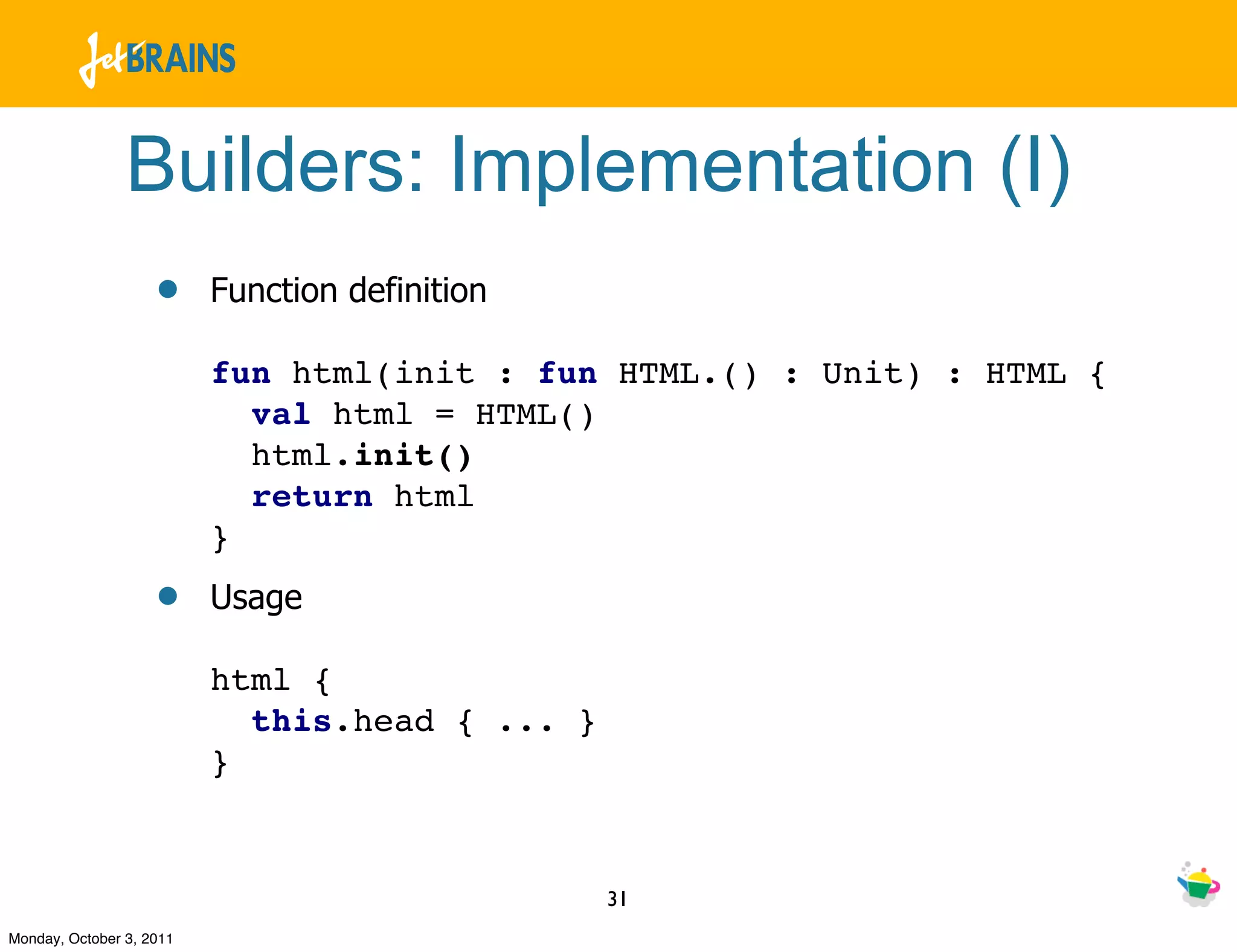 Builders: Implementation (I)
                    •     Function definition

                          fun html(init : fun HTML.() : Unit) : HTML {
                            val html = HTML()
                            html.init()
                            return html
                          }
                    •     Usage

                          html {
                            this.head { ... }
                          }


                                                31
Monday, October 3, 2011
 