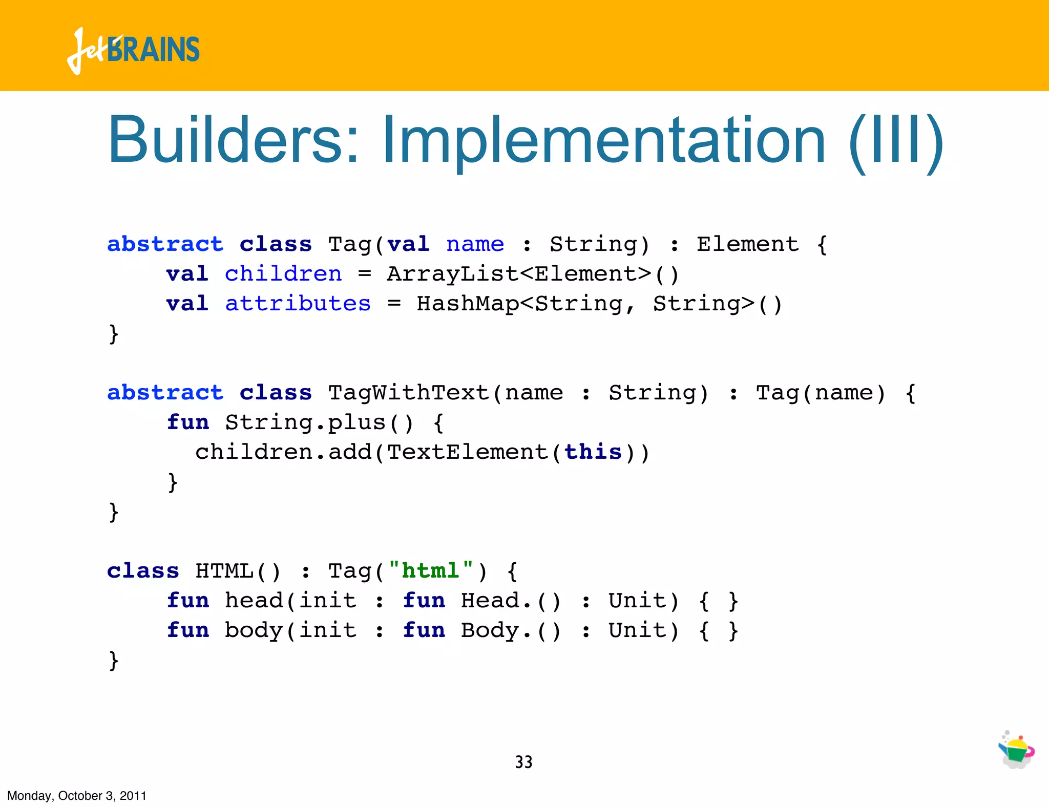 Builders: Implementation (III)
                abstract class Tag(val name : String) : Element {
                    val children = ArrayList<Element>()
                    val attributes = HashMap<String, String>()
                }

                abstract class TagWithText(name : String) : Tag(name) {
                    fun String.plus() {
                      children.add(TextElement(this))
                    }
                }

                class HTML() : Tag("html") {
                    fun head(init : fun Head.() : Unit) { }
                    fun body(init : fun Body.() : Unit) { }
                }



                                           33
Monday, October 3, 2011
 