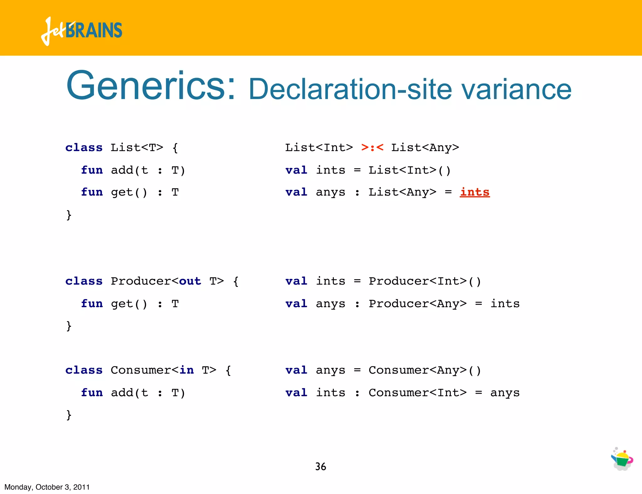 Generics: Declaration-site variance
                class List<T> {           List<Int> >:< List<Any>
                    fun add(t : T)        val ints = List<Int>()
                    fun get() : T         val anys : List<Any> = ints
                }




                class Producer<out T> {   val ints = Producer<Int>()
                    fun get() : T         val anys : Producer<Any> = ints
                }


                class Consumer<in T> {    val anys = Consumer<Any>()
                    fun add(t : T)        val ints : Consumer<Int> = anys
                }



                                             36
Monday, October 3, 2011
 