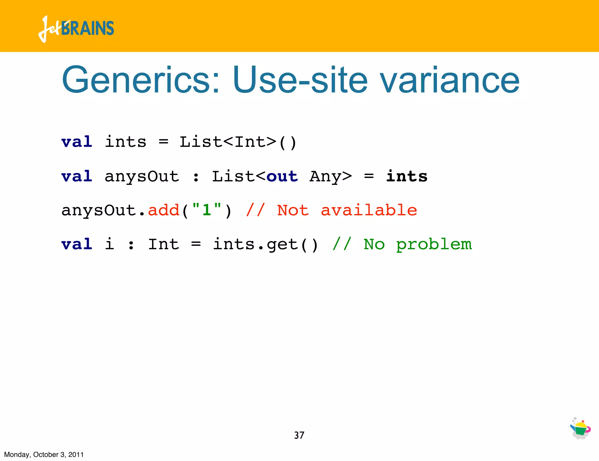 Generics: Use-site variance
                val ints = List<Int>()
                val anysOut : List<out Any> = ints
                anysOut.add("1") // Not available
                val i : Int = ints.get() // No problem




                                     37
Monday, October 3, 2011
 
