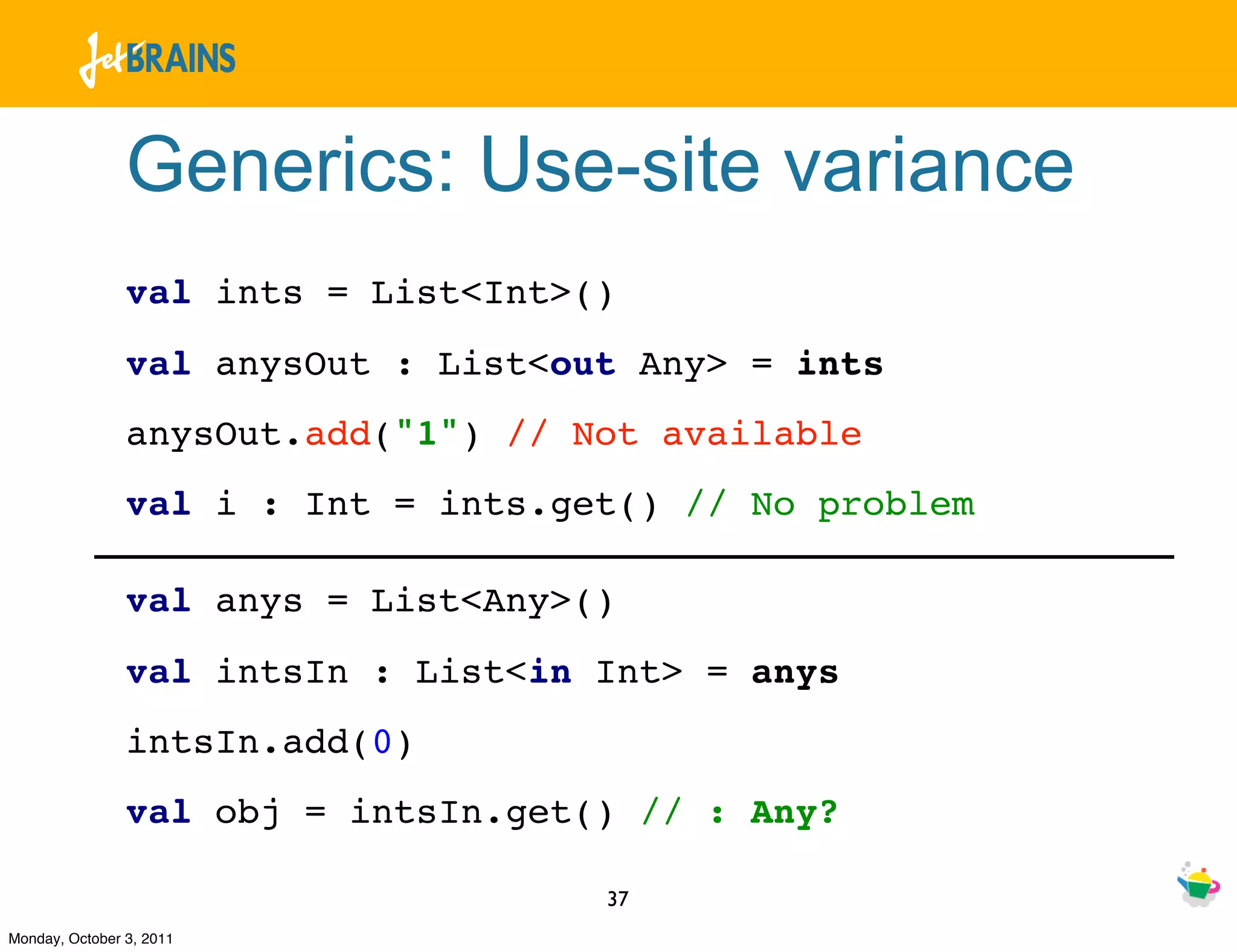 Generics: Use-site variance
                val ints = List<Int>()
                val anysOut : List<out Any> = ints
                anysOut.add("1") // Not available
                val i : Int = ints.get() // No problem

                val anys = List<Any>()
                val intsIn : List<in Int> = anys
                intsIn.add(0)
                val obj = intsIn.get() // : Any?

                                     37
Monday, October 3, 2011
 
