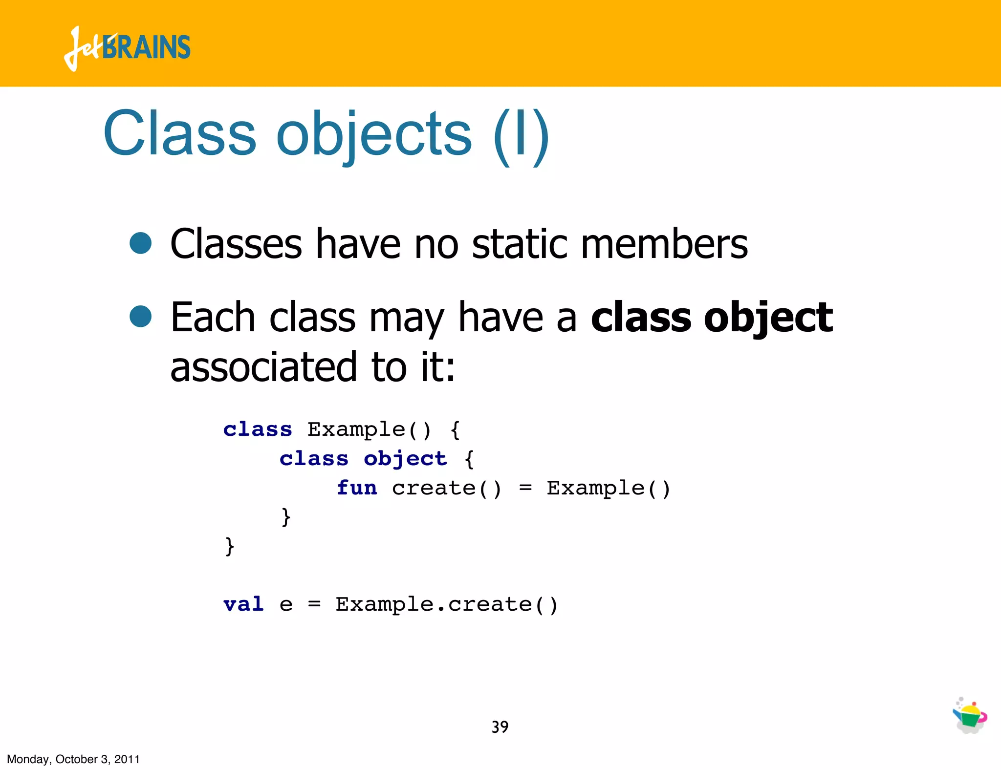 Class objects (I)
                    • Classes have no static members
                    • Each class may have a class object
                          associated to it:
                             class Example() {
                                 class object {
                                     fun create() = Example()
                                 }
                             }

                             val e = Example.create()




                                                39
Monday, October 3, 2011
 