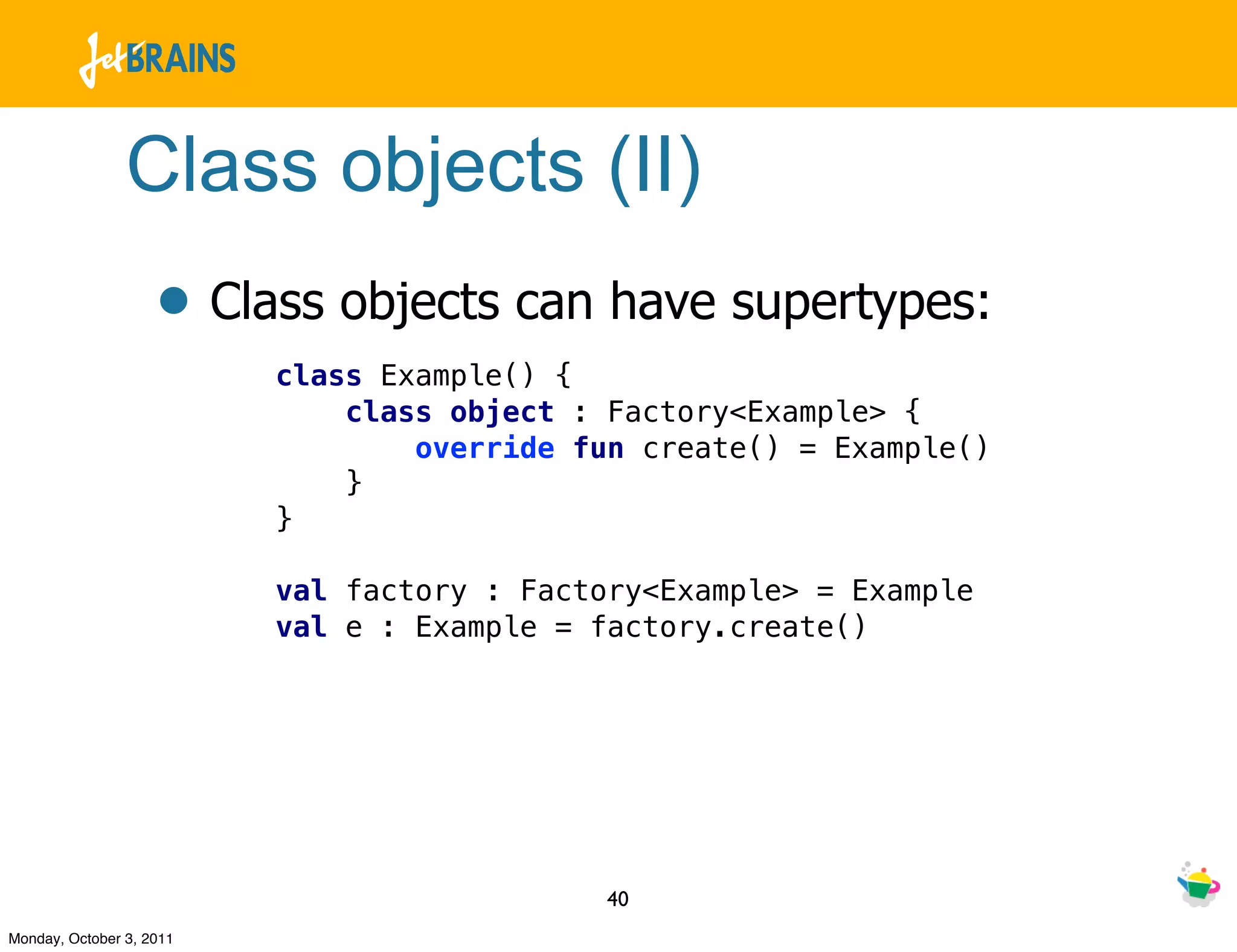 Class objects (II)
                    • Class objects can have supertypes:
                          class Example() {
                              class object : Factory<Example> {
                                  override fun create() = Example()
                              }
                          }

                          val factory : Factory<Example> = Example
                          val e : Example = factory.create()




                                            40
Monday, October 3, 2011
 