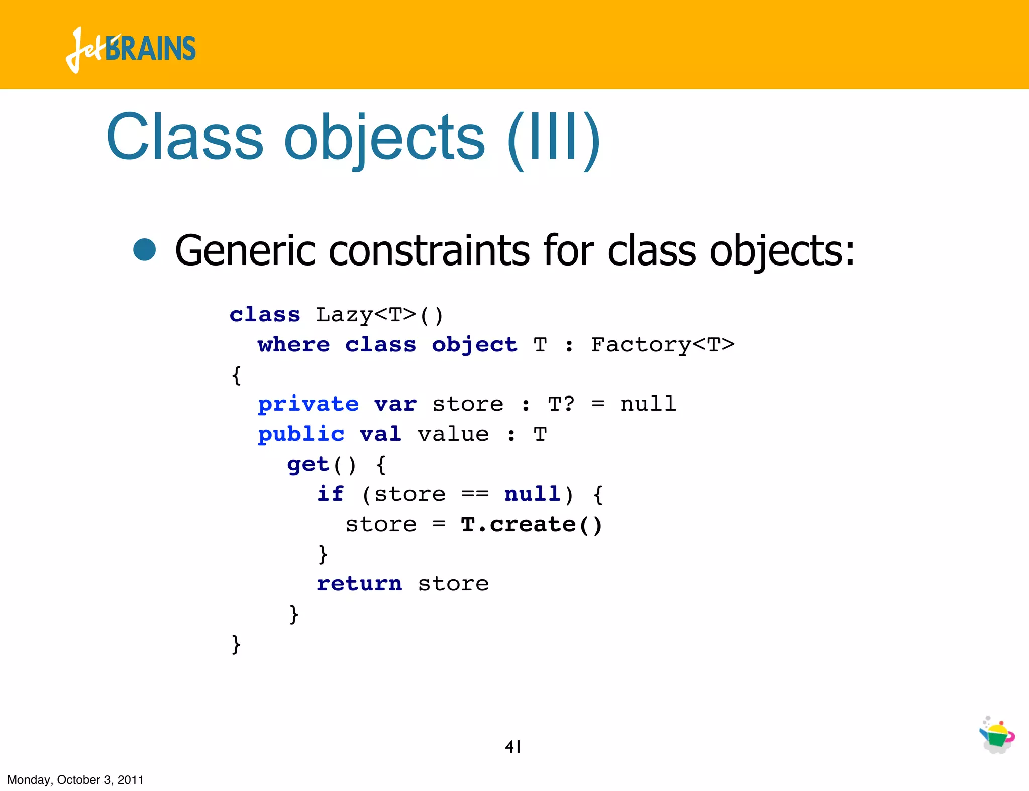 Class objects (III)
                    • Generic constraints for class objects:
                          class Lazy<T>()
                            where class object T : Factory<T>
                          {
                            private var store : T? = null
                            public val value : T
                              get() {
                                if (store == null) {
                                  store = T.create()
                                }
                                return store
                              }
                          }



                                             41
Monday, October 3, 2011
 