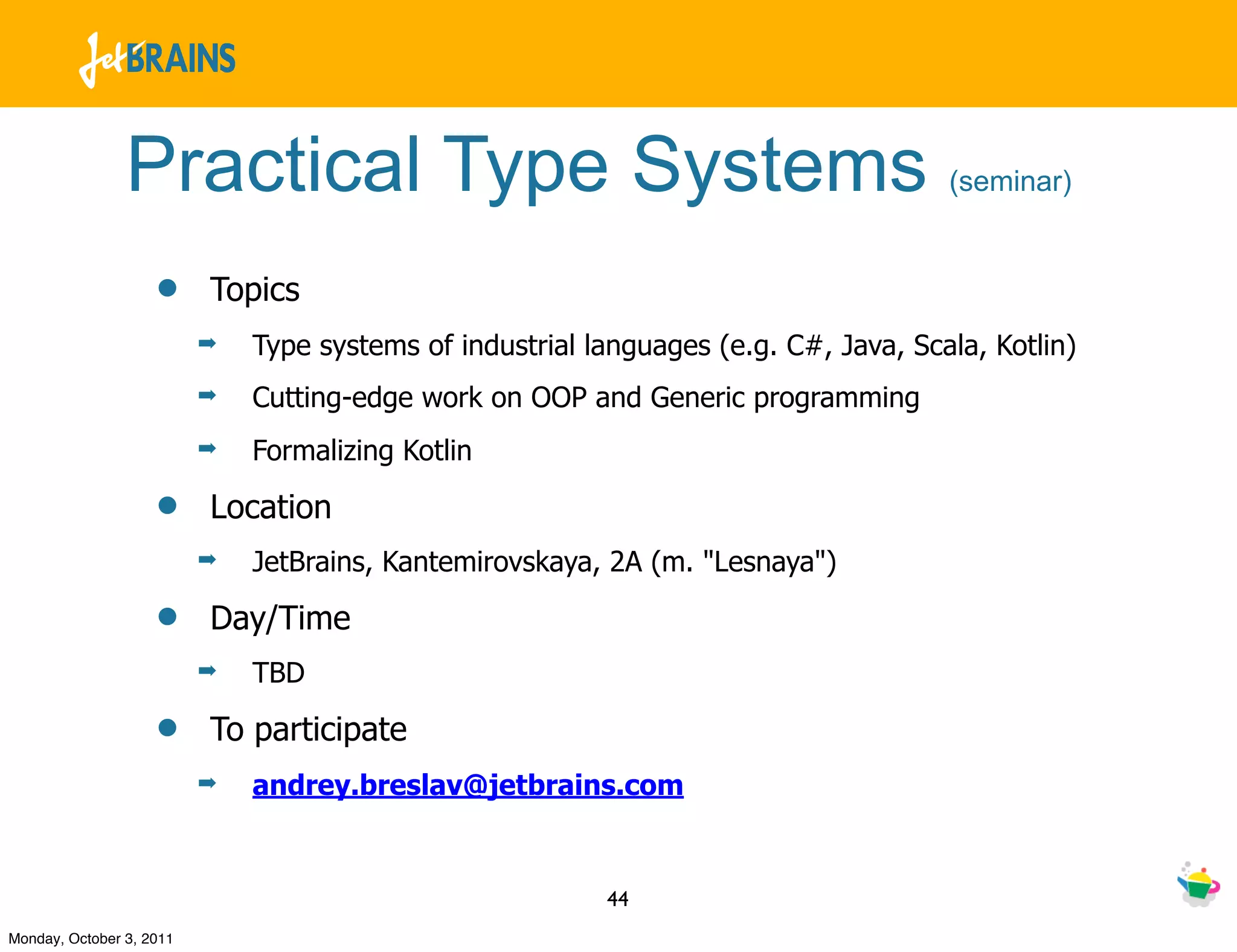 Practical Type Systems                                                (seminar)


                    •     Topics
                          ➡   Type systems of industrial languages (e.g. C#, Java, Scala, Kotlin)
                          ➡   Cutting-edge work on OOP and Generic programming
                          ➡   Formalizing Kotlin

                    •     Location
                          ➡   JetBrains, Kantemirovskaya, 2A (m. "Lesnaya")

                    •     Day/Time
                          ➡   TBD

                    •     To participate
                          ➡   andrey.breslav@jetbrains.com


                                                          44
Monday, October 3, 2011
 