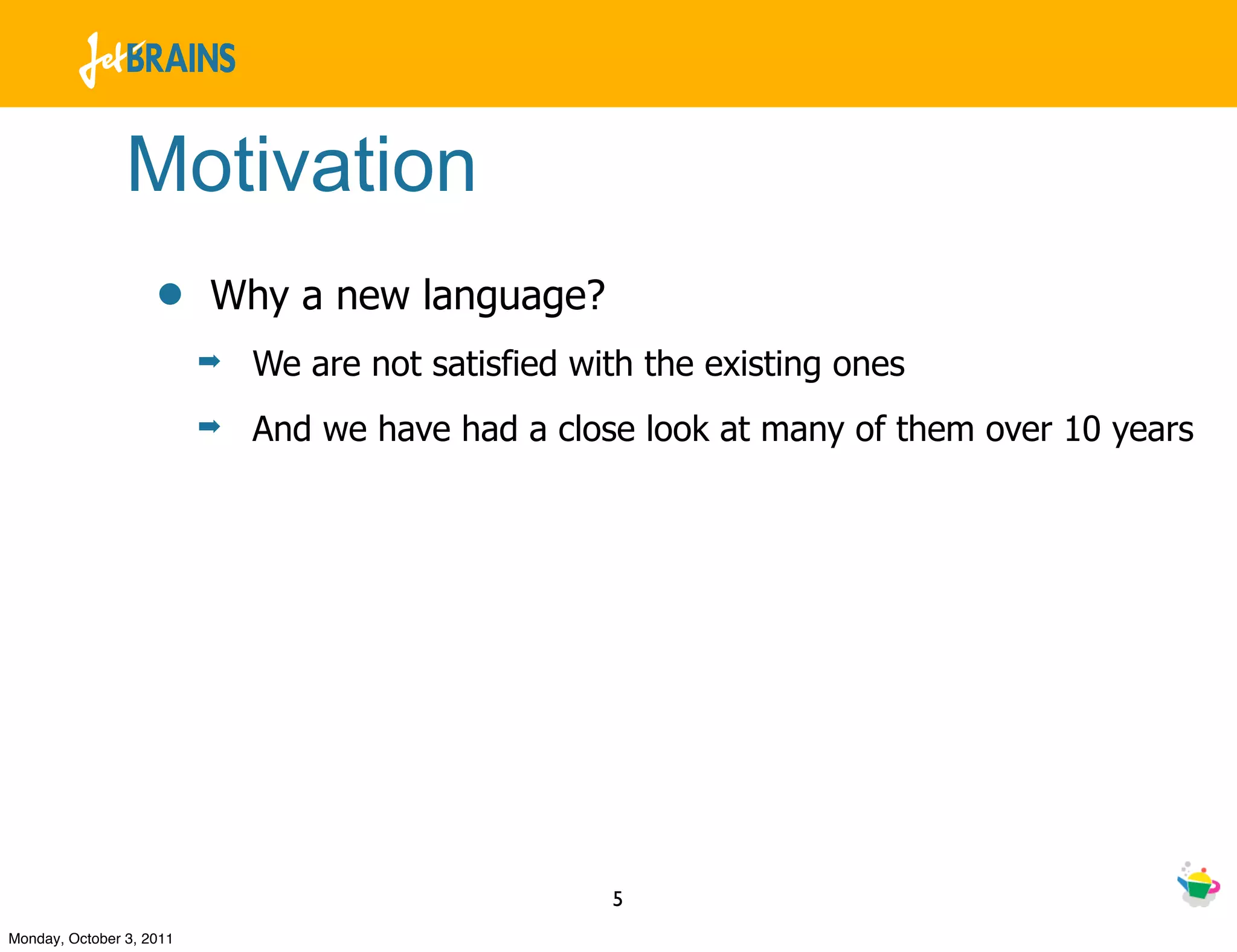 Motivation
                    •     Why a new language?
                          ➡   We are not satisfied with the existing ones
                          ➡   And we have had a close look at many of them over 10 years




                                                     5
Monday, October 3, 2011
 