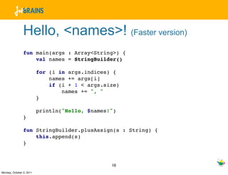 Hello, <names>! (Faster version)
                fun main(args : Array<String>) {
                    val names = StringBuilder()

                          for (i in args.indices) {
                              names += args[i]
                              if (i + 1 < args.size)
                                  names += ", "
                          }

                          println("Hello, $names!")
                }

                fun StringBuilder.plusAssign(s : String) {
                    this.append(s)
                }



                                                 10
Monday, October 3, 2011
 