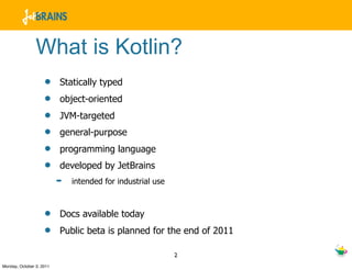 What is Kotlin?
                    •     Statically typed
                    •     object-oriented
                    •     JVM-targeted
                    •     general-purpose
                    •     programming language
                    •     developed by JetBrains
                          ➡   intended for industrial use



                    •     Docs available today
                    •     Public beta is planned for the end of 2011

                                                            2
Monday, October 3, 2011
 